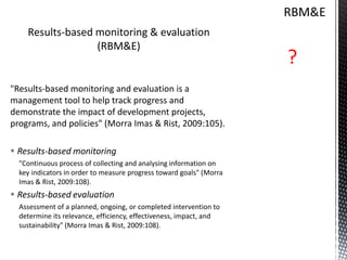 Results-based monitoring & evaluation
(RBM&E)
"Results-based monitoring and evaluation is a
management tool to help track progress and
demonstrate the impact of development projects,
programs, and policies" (Morra Imas & Rist, 2009:105).
 Results-based monitoring
"Continuous process of collecting and analysing information on
key indicators in order to measure progress toward goals" (Morra
Imas & Rist, 2009:108).
 Results-based evaluation
Assessment of a planned, ongoing, or completed intervention to
determine its relevance, efficiency, effectiveness, impact, and
sustainability" (Morra Imas & Rist, 2009:108).
 