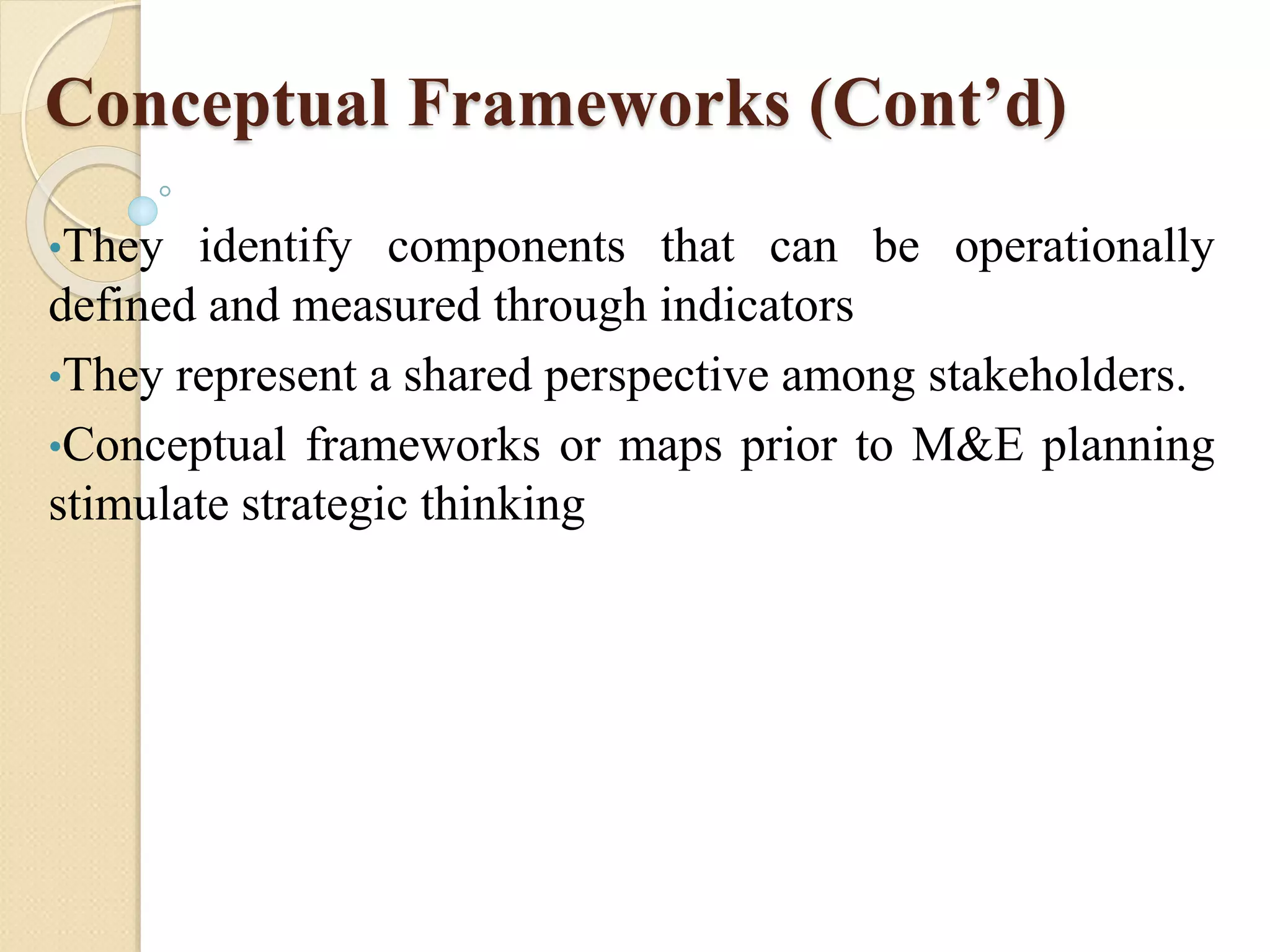 Conceptual Frameworks (Cont’d)
•They identify components that can be operationally
defined and measured through indicators
•They represent a shared perspective among stakeholders.
•Conceptual frameworks or maps prior to M&E planning
stimulate strategic thinking
 
