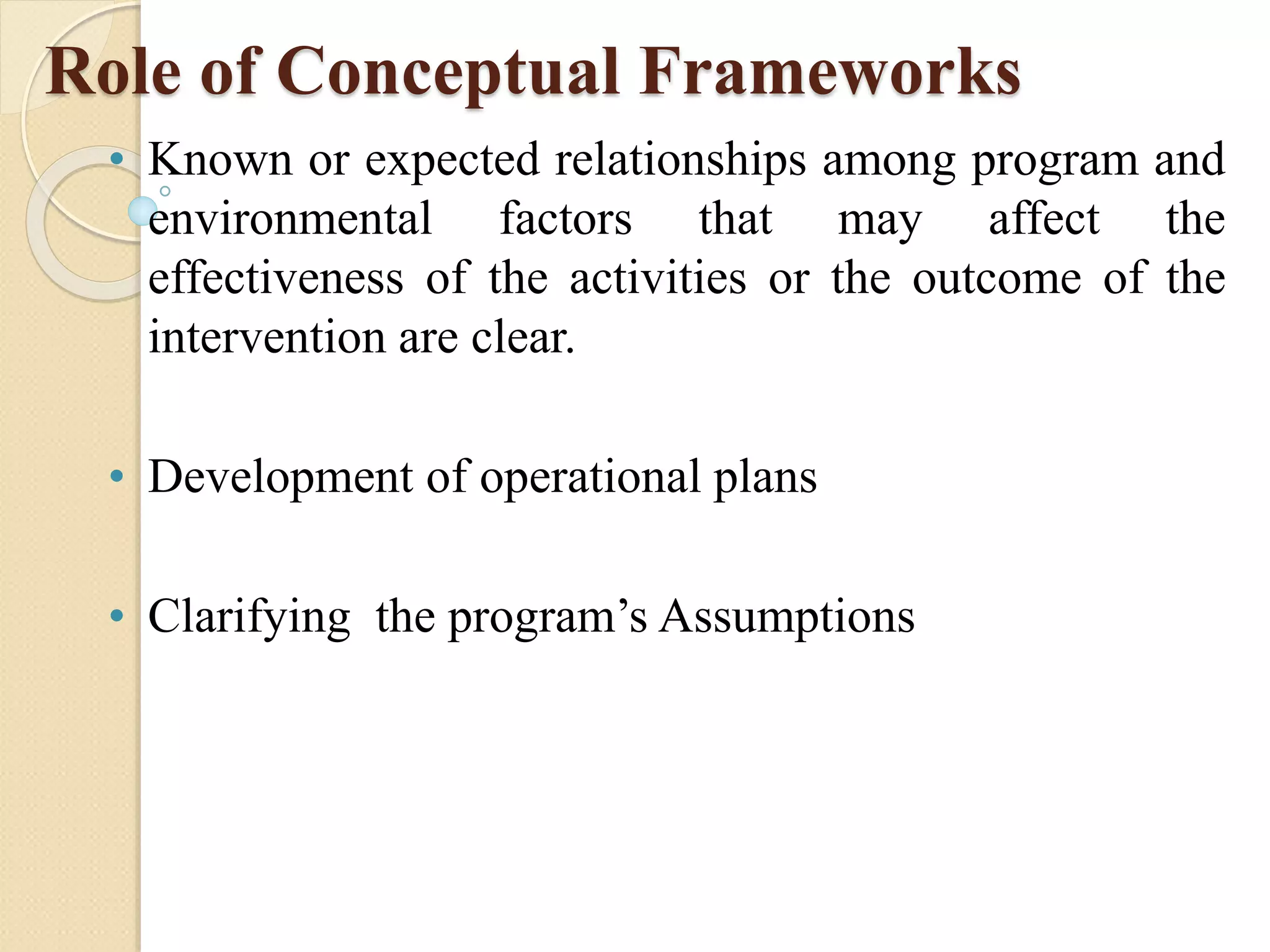 Role of Conceptual Frameworks
• Known or expected relationships among program and
environmental factors that may affect the
effectiveness of the activities or the outcome of the
intervention are clear.
• Development of operational plans
• Clarifying the program’s Assumptions
 