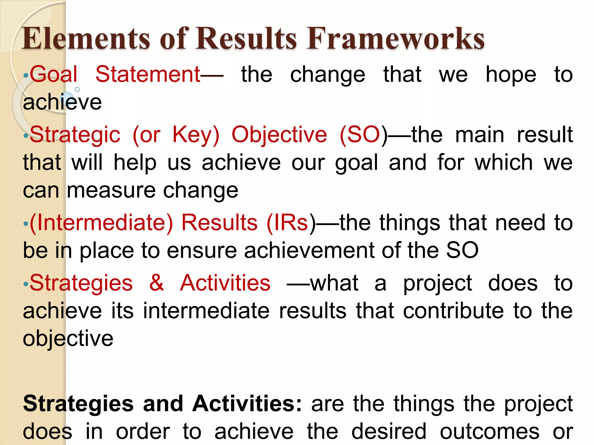 Elements of Results Frameworks
•Goal Statement— the change that we hope to
achieve
•Strategic (or Key) Objective (SO)—the main result
that will help us achieve our goal and for which we
can measure change
•(Intermediate) Results (IRs)—the things that need to
be in place to ensure achievement of the SO
•Strategies & Activities —what a project does to
achieve its intermediate results that contribute to the
objective
Strategies and Activities: are the things the project
does in order to achieve the desired outcomes or
 