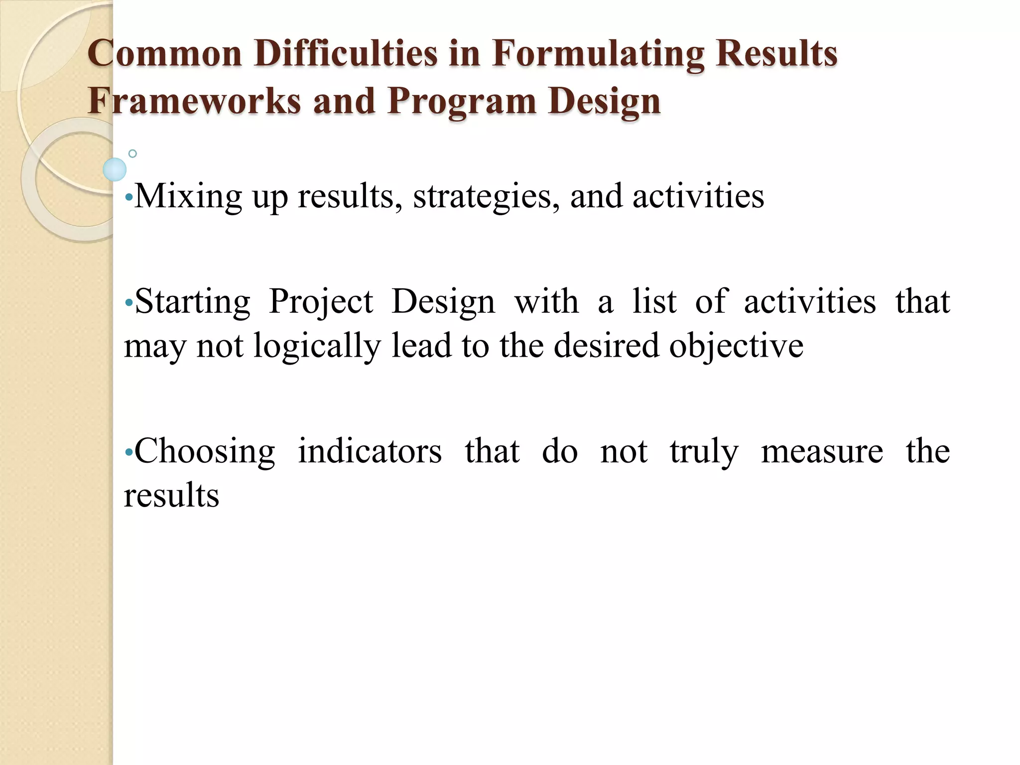 Common Difficulties in Formulating Results
Frameworks and Program Design
•Mixing up results, strategies, and activities
•Starting Project Design with a list of activities that
may not logically lead to the desired objective
•Choosing indicators that do not truly measure the
results
 