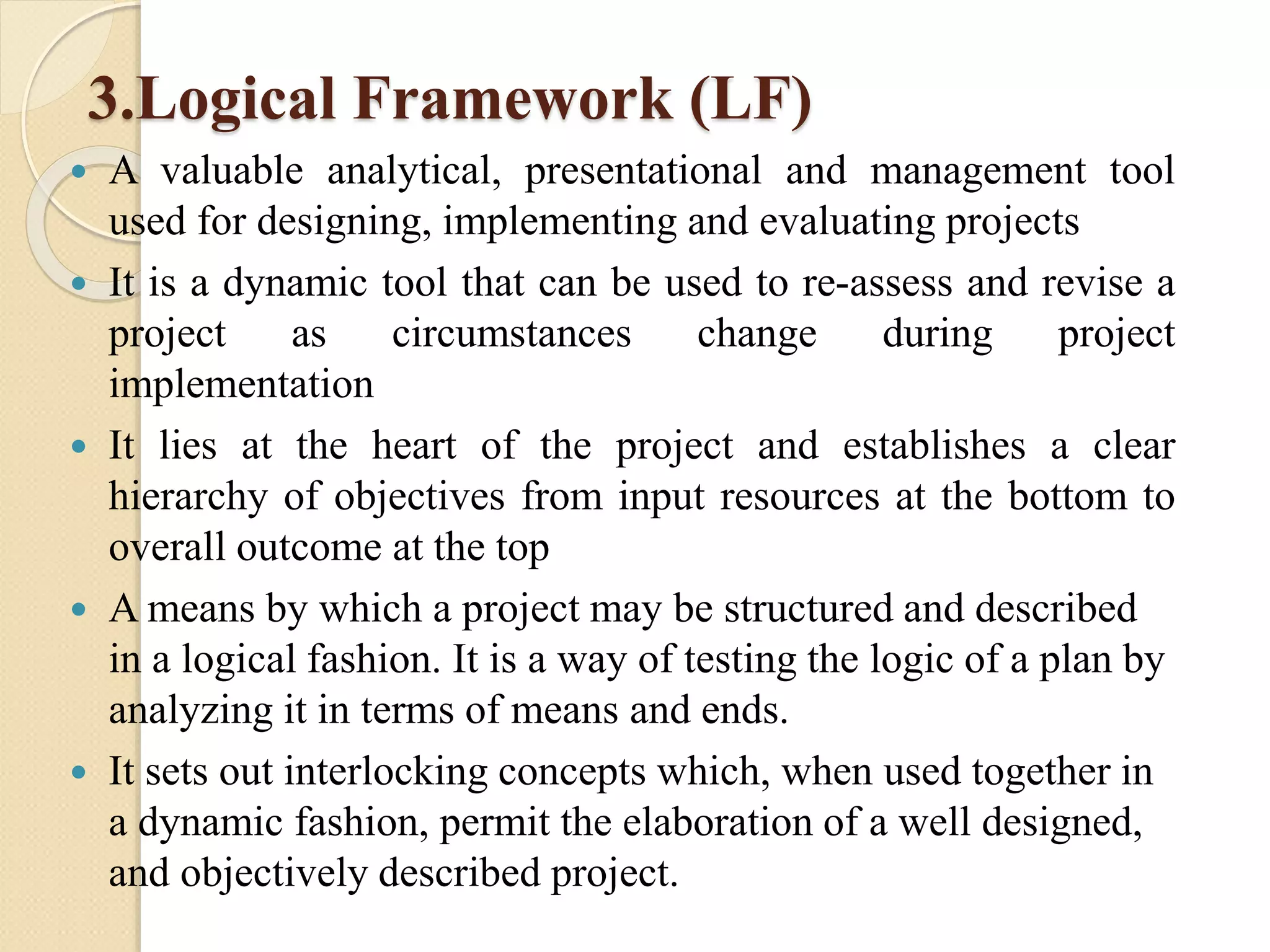 3.Logical Framework (LF)
 A valuable analytical, presentational and management tool
used for designing, implementing and evaluating projects
 It is a dynamic tool that can be used to re-assess and revise a
project as circumstances change during project
implementation
 It lies at the heart of the project and establishes a clear
hierarchy of objectives from input resources at the bottom to
overall outcome at the top
 A means by which a project may be structured and described
in a logical fashion. It is a way of testing the logic of a plan by
analyzing it in terms of means and ends.
 It sets out interlocking concepts which, when used together in
a dynamic fashion, permit the elaboration of a well designed,
and objectively described project.
 