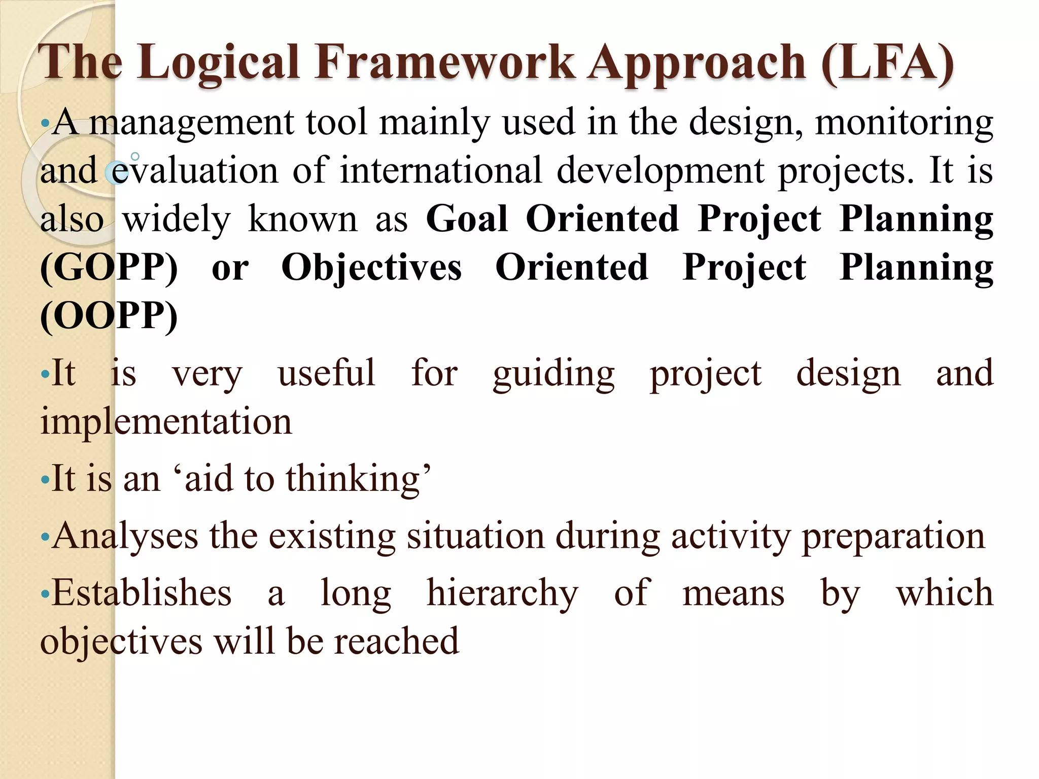 The Logical Framework Approach (LFA)
•A management tool mainly used in the design, monitoring
and evaluation of international development projects. It is
also widely known as Goal Oriented Project Planning
(GOPP) or Objectives Oriented Project Planning
(OOPP)
•It is very useful for guiding project design and
implementation
•It is an ‘aid to thinking’
•Analyses the existing situation during activity preparation
•Establishes a long hierarchy of means by which
objectives will be reached
 