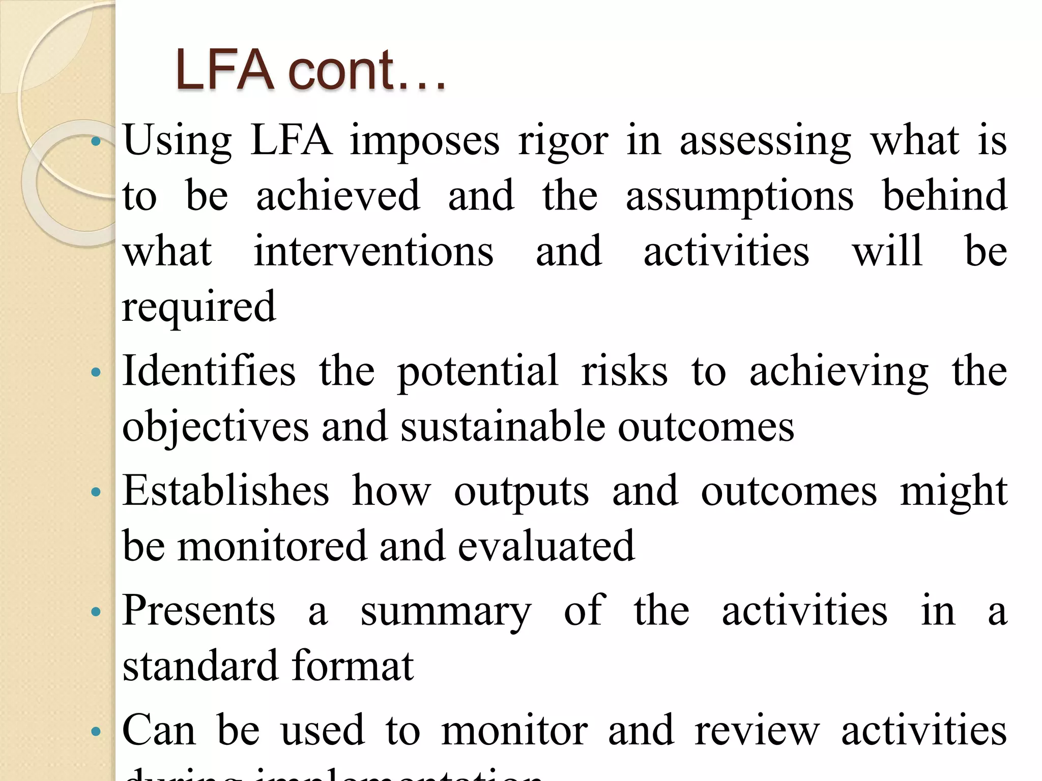 LFA cont…
• Using LFA imposes rigor in assessing what is
to be achieved and the assumptions behind
what interventions and activities will be
required
• Identifies the potential risks to achieving the
objectives and sustainable outcomes
• Establishes how outputs and outcomes might
be monitored and evaluated
• Presents a summary of the activities in a
standard format
• Can be used to monitor and review activities
 