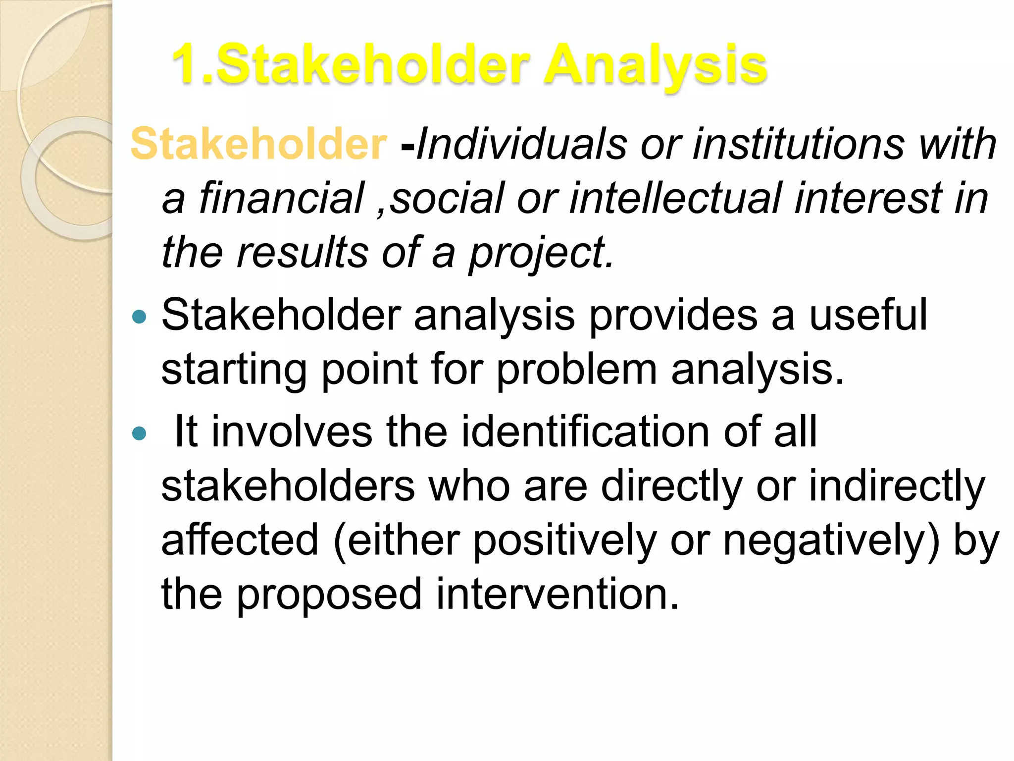 1.Stakeholder Analysis
Stakeholder -Individuals or institutions with
a financial ,social or intellectual interest in
the results of a project.
 Stakeholder analysis provides a useful
starting point for problem analysis.
 It involves the identification of all
stakeholders who are directly or indirectly
affected (either positively or negatively) by
the proposed intervention.
 