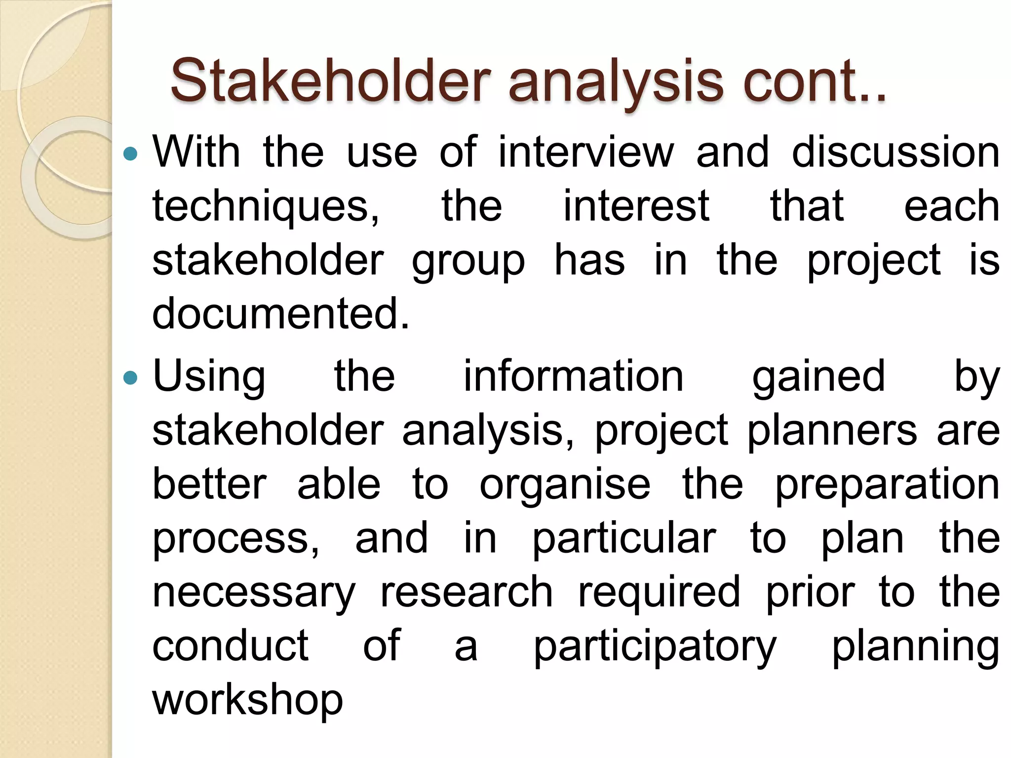 Stakeholder analysis cont..
 With the use of interview and discussion
techniques, the interest that each
stakeholder group has in the project is
documented.
 Using the information gained by
stakeholder analysis, project planners are
better able to organise the preparation
process, and in particular to plan the
necessary research required prior to the
conduct of a participatory planning
workshop
 