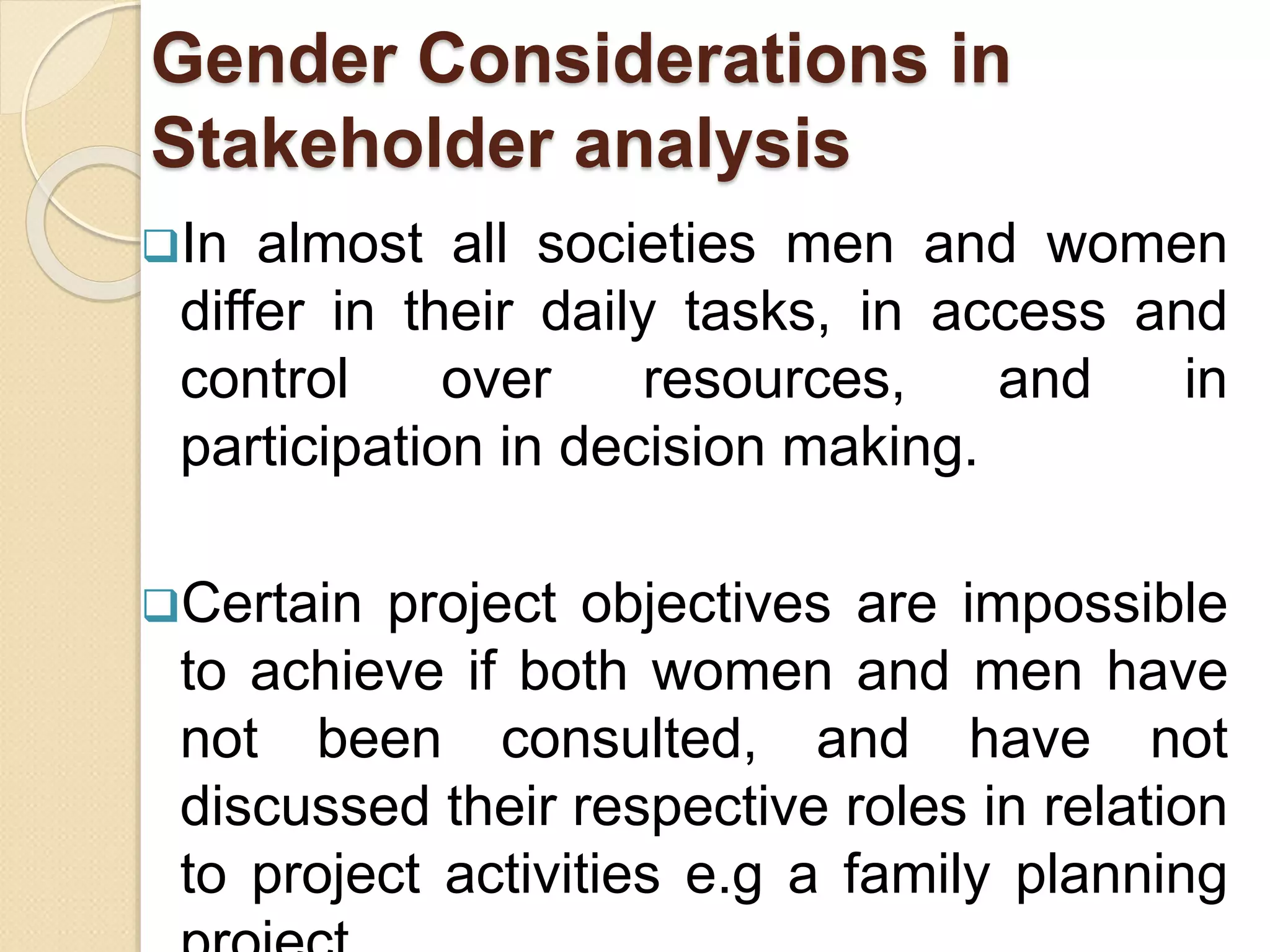 Gender Considerations in
Stakeholder analysis
In almost all societies men and women
differ in their daily tasks, in access and
control over resources, and in
participation in decision making.
Certain project objectives are impossible
to achieve if both women and men have
not been consulted, and have not
discussed their respective roles in relation
to project activities e.g a family planning
 