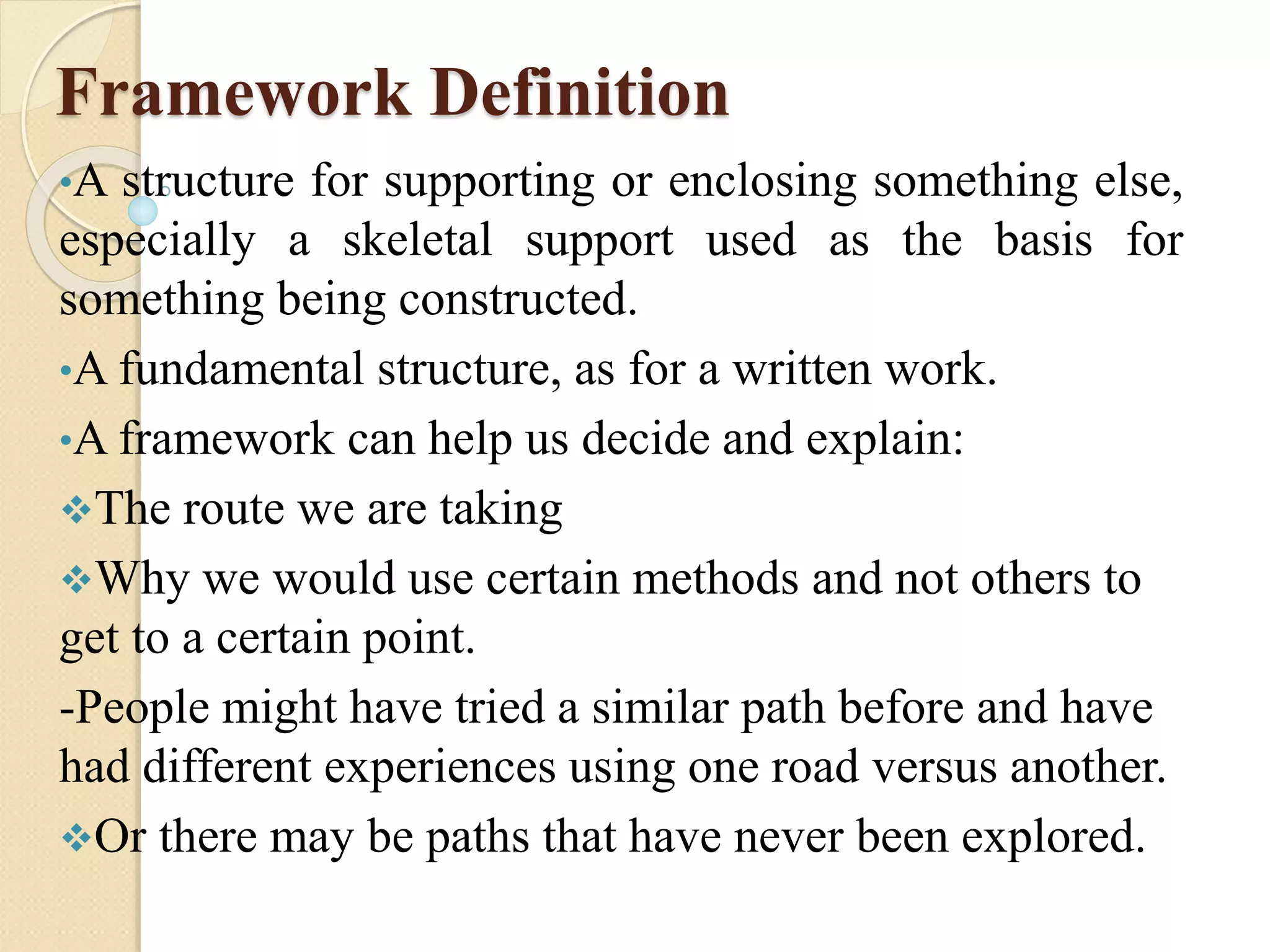Framework Definition
•A structure for supporting or enclosing something else,
especially a skeletal support used as the basis for
something being constructed.
•A fundamental structure, as for a written work.
•A framework can help us decide and explain:
The route we are taking
Why we would use certain methods and not others to
get to a certain point.
-People might have tried a similar path before and have
had different experiences using one road versus another.
Or there may be paths that have never been explored.
 