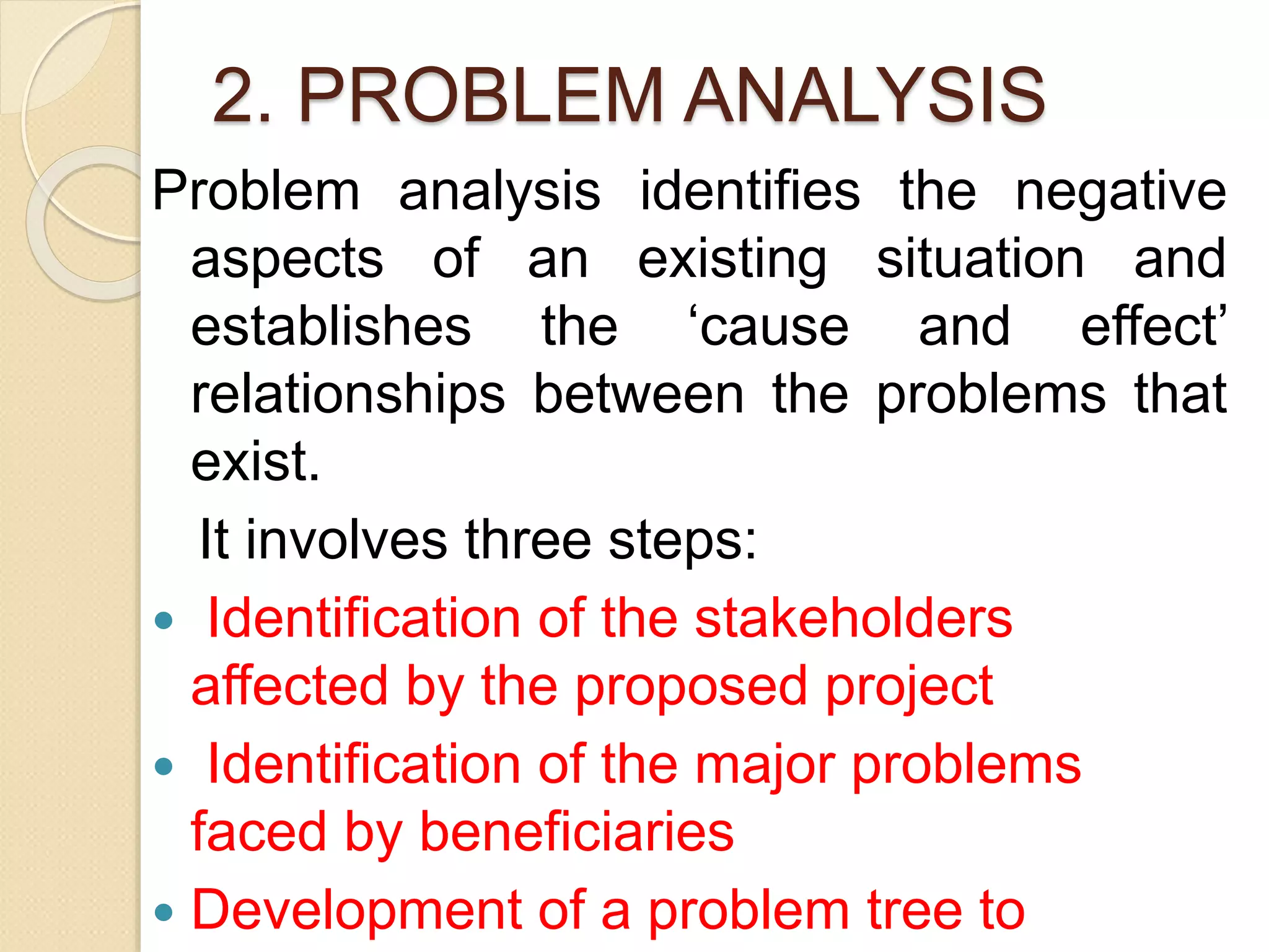 2. PROBLEM ANALYSIS
Problem analysis identifies the negative
aspects of an existing situation and
establishes the ‘cause and effect’
relationships between the problems that
exist.
It involves three steps:
 Identification of the stakeholders
affected by the proposed project
 Identification of the major problems
faced by beneficiaries
 Development of a problem tree to
 