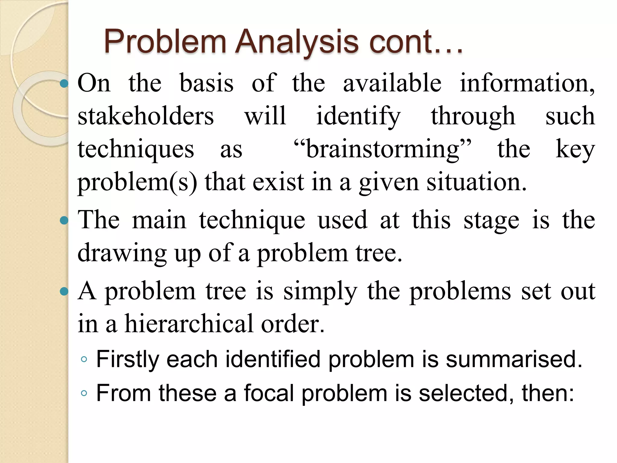 Problem Analysis cont…
 On the basis of the available information,
stakeholders will identify through such
techniques as “brainstorming” the key
problem(s) that exist in a given situation.
 The main technique used at this stage is the
drawing up of a problem tree.
 A problem tree is simply the problems set out
in a hierarchical order.
◦ Firstly each identified problem is summarised.
◦ From these a focal problem is selected, then:
 