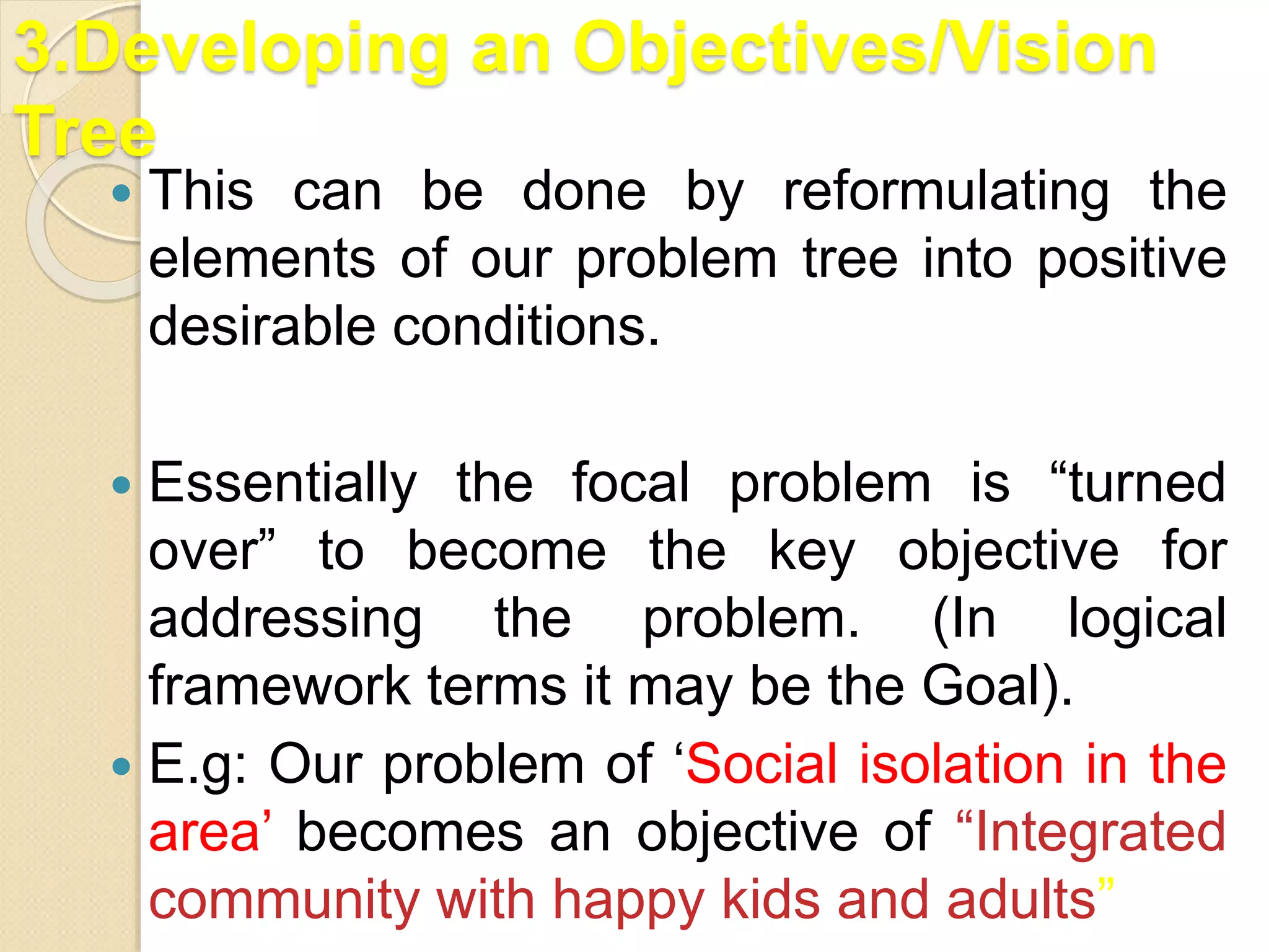 3.Developing an Objectives/Vision
Tree
 This can be done by reformulating the
elements of our problem tree into positive
desirable conditions.
 Essentially the focal problem is “turned
over” to become the key objective for
addressing the problem. (In logical
framework terms it may be the Goal).
 E.g: Our problem of ‘Social isolation in the
area’ becomes an objective of “Integrated
community with happy kids and adults”
 