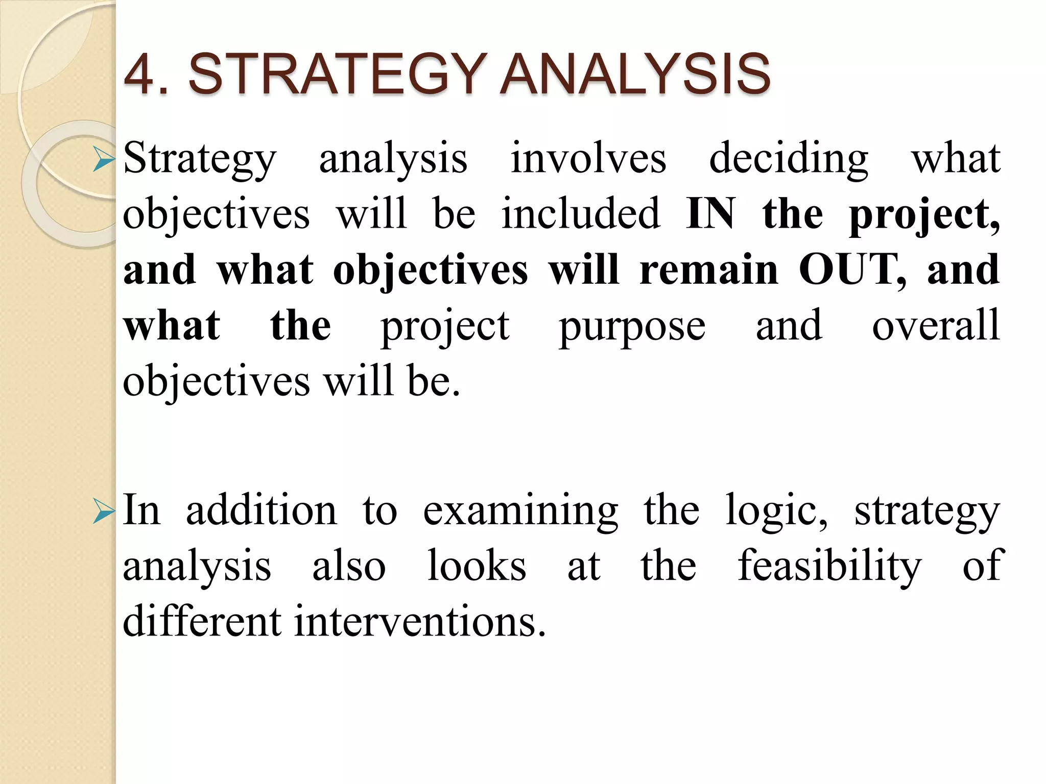 4. STRATEGY ANALYSIS
Strategy analysis involves deciding what
objectives will be included IN the project,
and what objectives will remain OUT, and
what the project purpose and overall
objectives will be.
In addition to examining the logic, strategy
analysis also looks at the feasibility of
different interventions.
 
