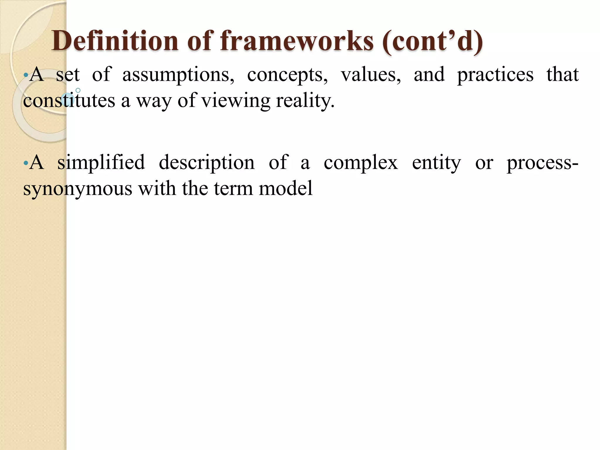 Definition of frameworks (cont’d)
•A set of assumptions, concepts, values, and practices that
constitutes a way of viewing reality.
•A simplified description of a complex entity or process-
synonymous with the term model
 