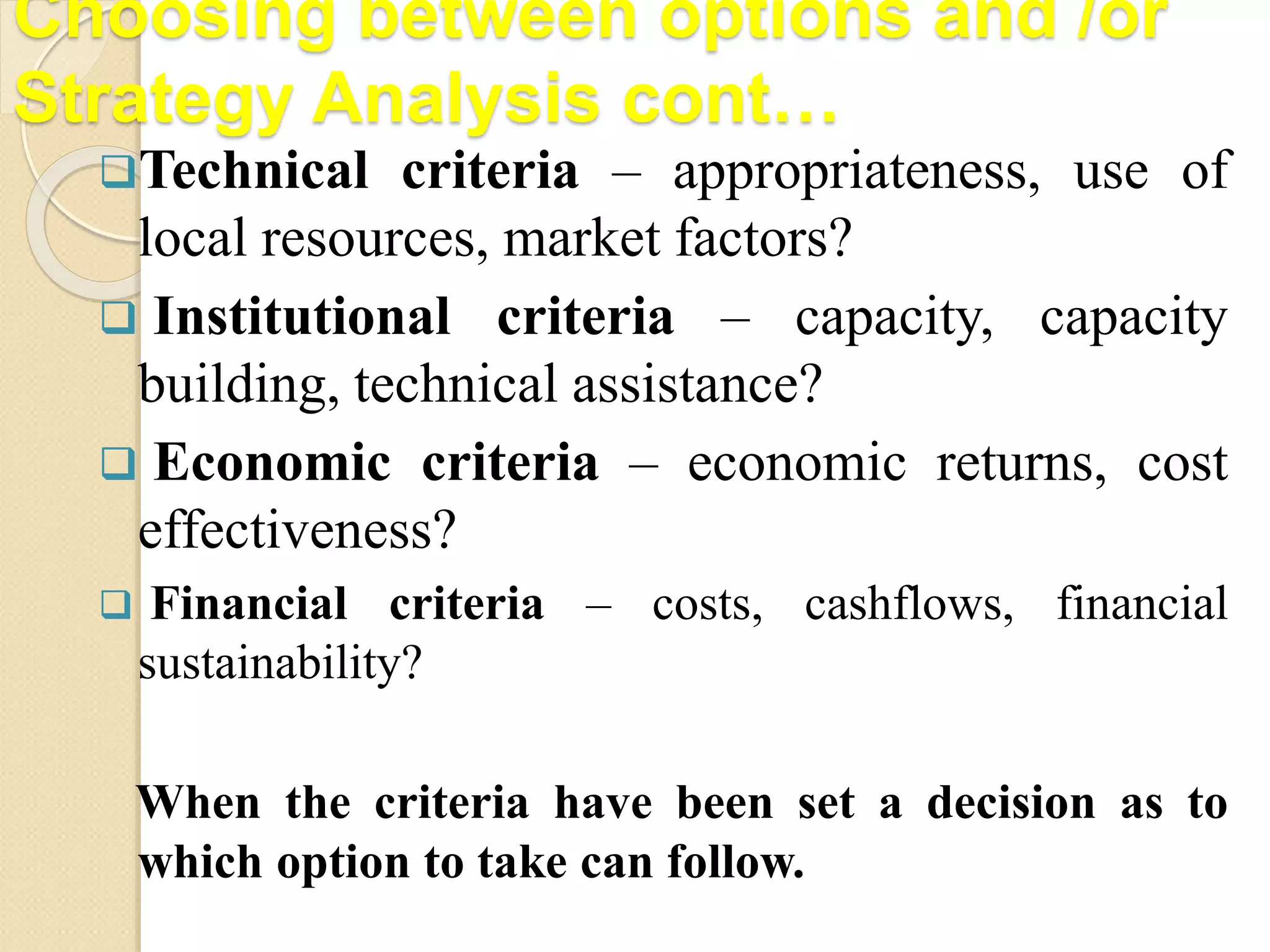 Choosing between options and /or
Strategy Analysis cont…
Technical criteria – appropriateness, use of
local resources, market factors?
 Institutional criteria – capacity, capacity
building, technical assistance?
 Economic criteria – economic returns, cost
effectiveness?
 Financial criteria – costs, cashflows, financial
sustainability?
When the criteria have been set a decision as to
which option to take can follow.
 