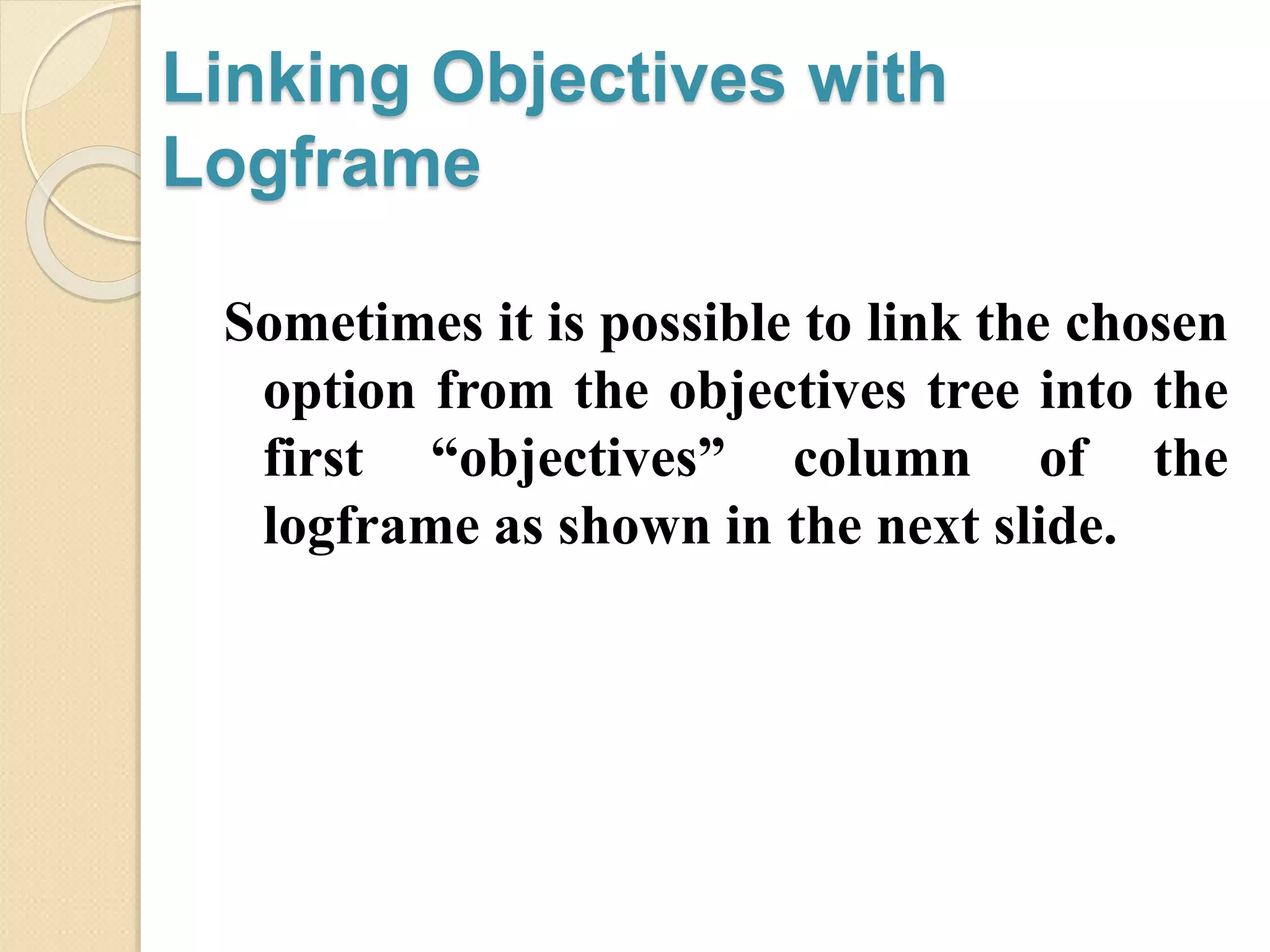 Linking Objectives with
Logframe
Sometimes it is possible to link the chosen
option from the objectives tree into the
first “objectives” column of the
logframe as shown in the next slide.
 