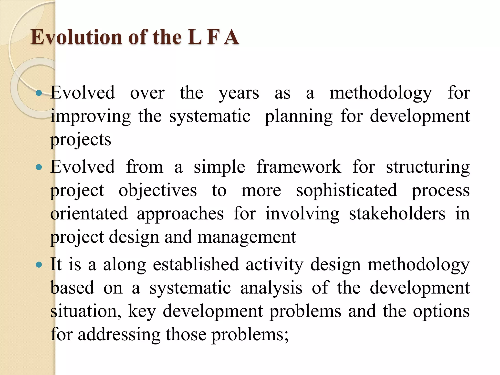 Evolution of the L F A
 Evolved over the years as a methodology for
improving the systematic planning for development
projects
 Evolved from a simple framework for structuring
project objectives to more sophisticated process
orientated approaches for involving stakeholders in
project design and management
 It is a along established activity design methodology
based on a systematic analysis of the development
situation, key development problems and the options
for addressing those problems;
 