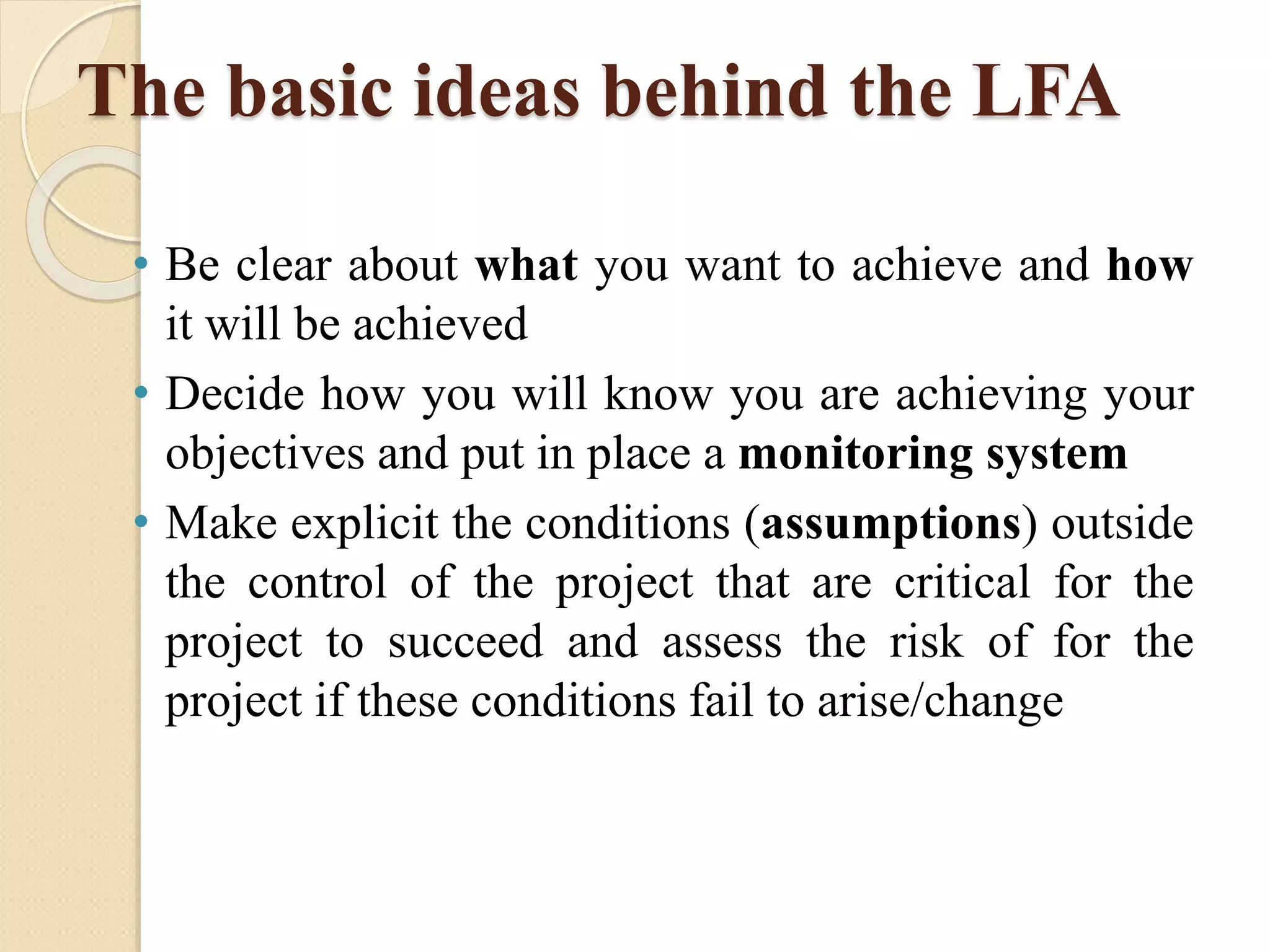 The basic ideas behind the LFA
• Be clear about what you want to achieve and how
it will be achieved
• Decide how you will know you are achieving your
objectives and put in place a monitoring system
• Make explicit the conditions (assumptions) outside
the control of the project that are critical for the
project to succeed and assess the risk of for the
project if these conditions fail to arise/change
 
