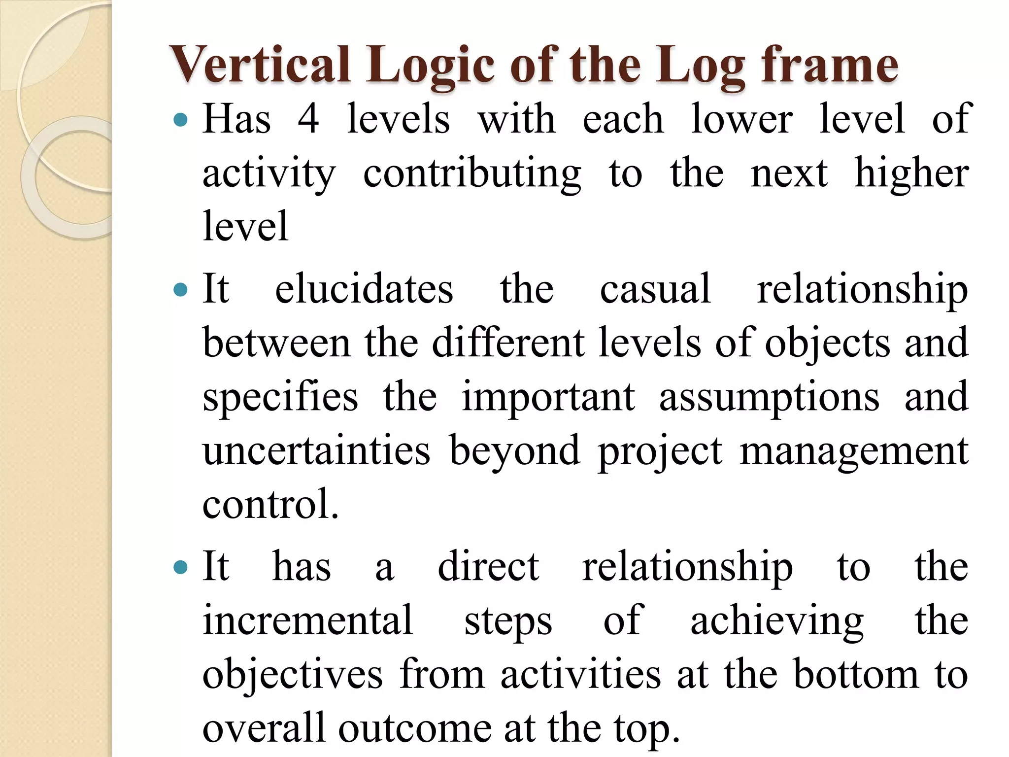 Vertical Logic of the Log frame
 Has 4 levels with each lower level of
activity contributing to the next higher
level
 It elucidates the casual relationship
between the different levels of objects and
specifies the important assumptions and
uncertainties beyond project management
control.
 It has a direct relationship to the
incremental steps of achieving the
objectives from activities at the bottom to
overall outcome at the top.
 