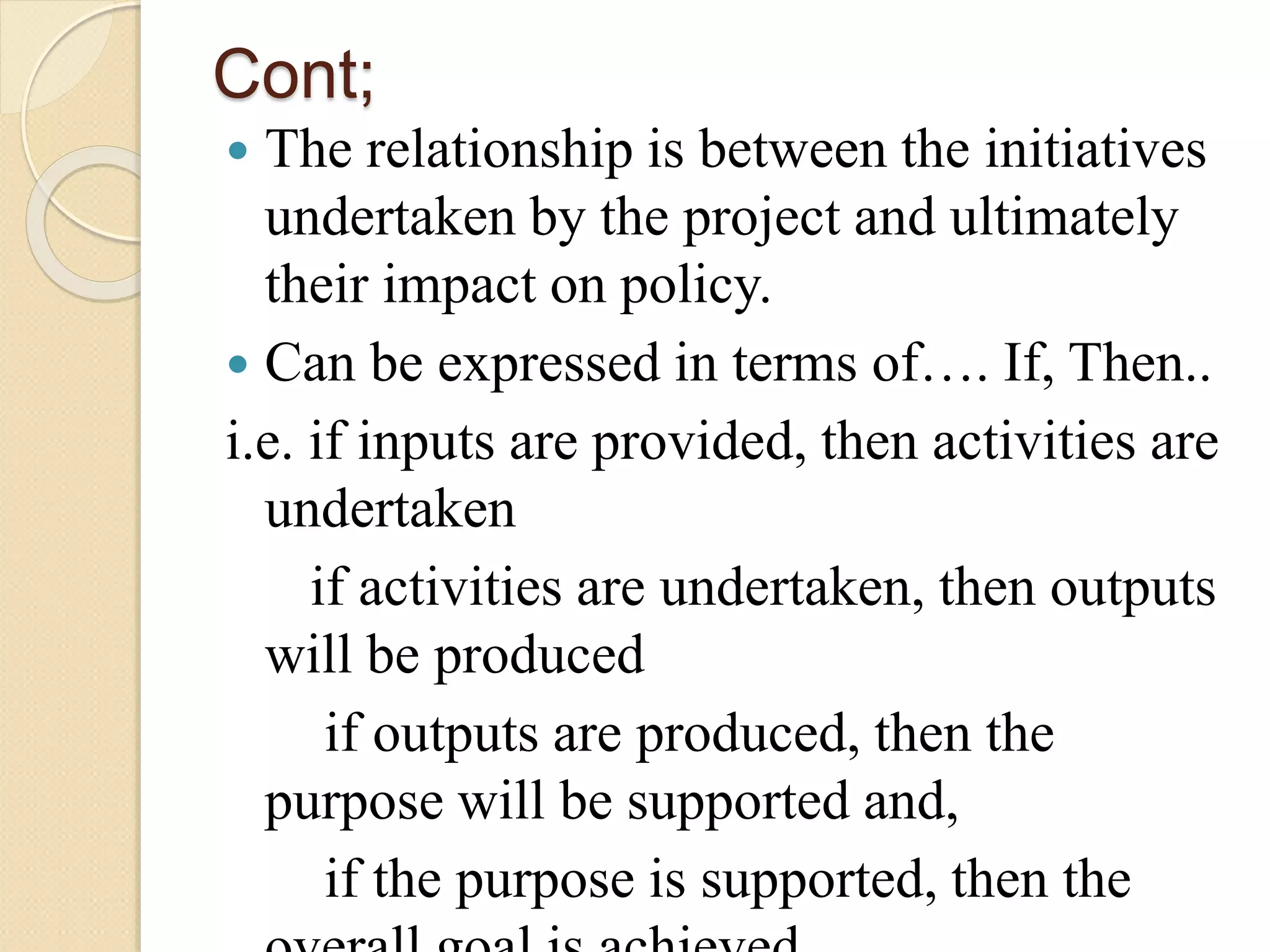 Cont;
 The relationship is between the initiatives
undertaken by the project and ultimately
their impact on policy.
 Can be expressed in terms of…. If, Then..
i.e. if inputs are provided, then activities are
undertaken
if activities are undertaken, then outputs
will be produced
if outputs are produced, then the
purpose will be supported and,
if the purpose is supported, then the
 