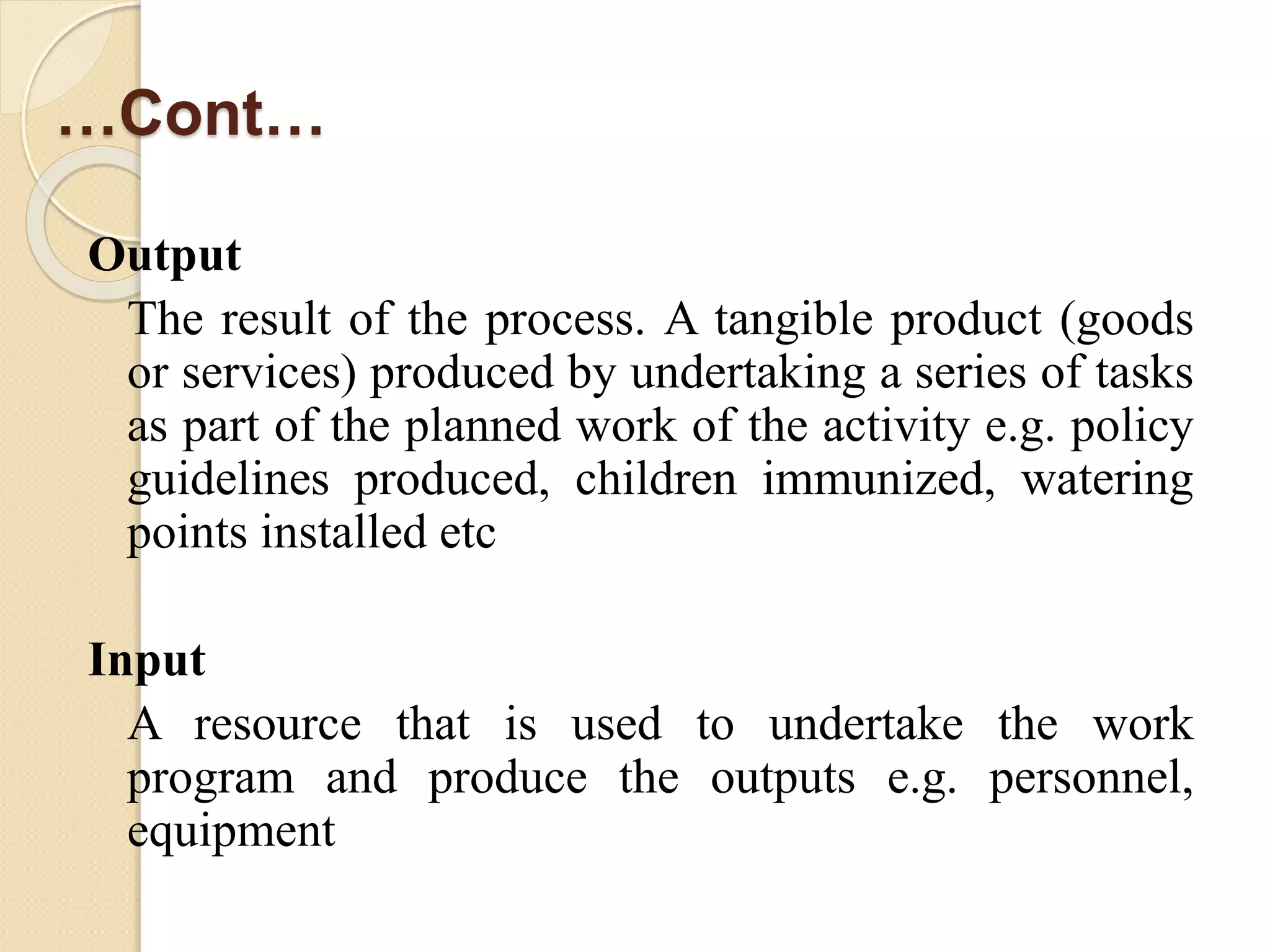 …Cont…
Output
The result of the process. A tangible product (goods
or services) produced by undertaking a series of tasks
as part of the planned work of the activity e.g. policy
guidelines produced, children immunized, watering
points installed etc
Input
A resource that is used to undertake the work
program and produce the outputs e.g. personnel,
equipment
 