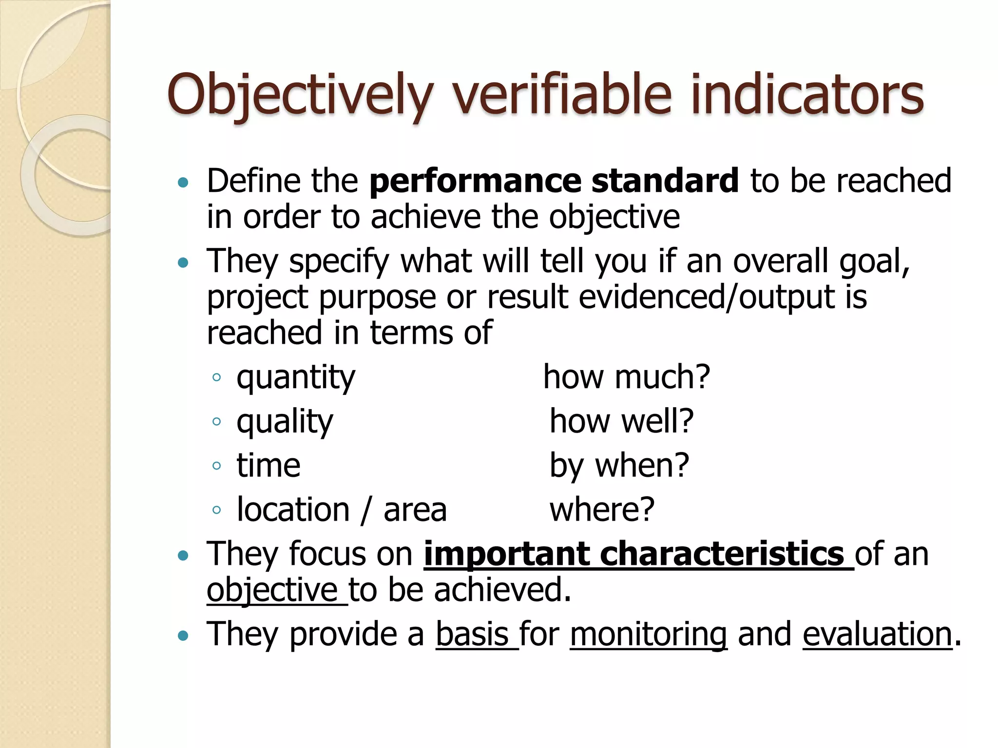 Objectively verifiable indicators
 Define the performance standard to be reached
in order to achieve the objective
 They specify what will tell you if an overall goal,
project purpose or result evidenced/output is
reached in terms of
◦ quantity how much?
◦ quality how well?
◦ time by when?
◦ location / area where?
 They focus on important characteristics of an
objective to be achieved.
 They provide a basis for monitoring and evaluation.
 