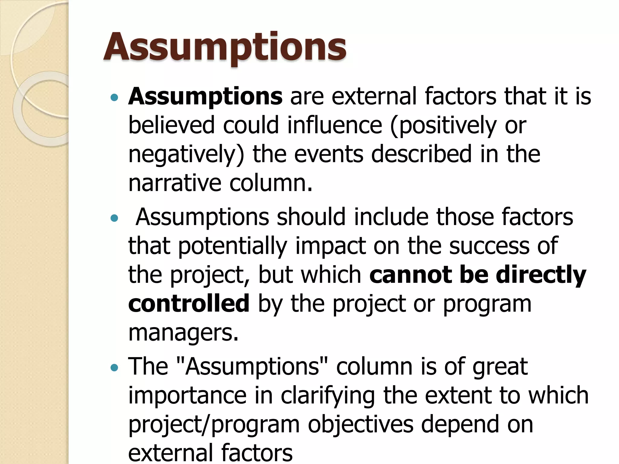 Assumptions
 Assumptions are external factors that it is
believed could influence (positively or
negatively) the events described in the
narrative column.
 Assumptions should include those factors
that potentially impact on the success of
the project, but which cannot be directly
controlled by the project or program
managers.
 The "Assumptions" column is of great
importance in clarifying the extent to which
project/program objectives depend on
external factors
 