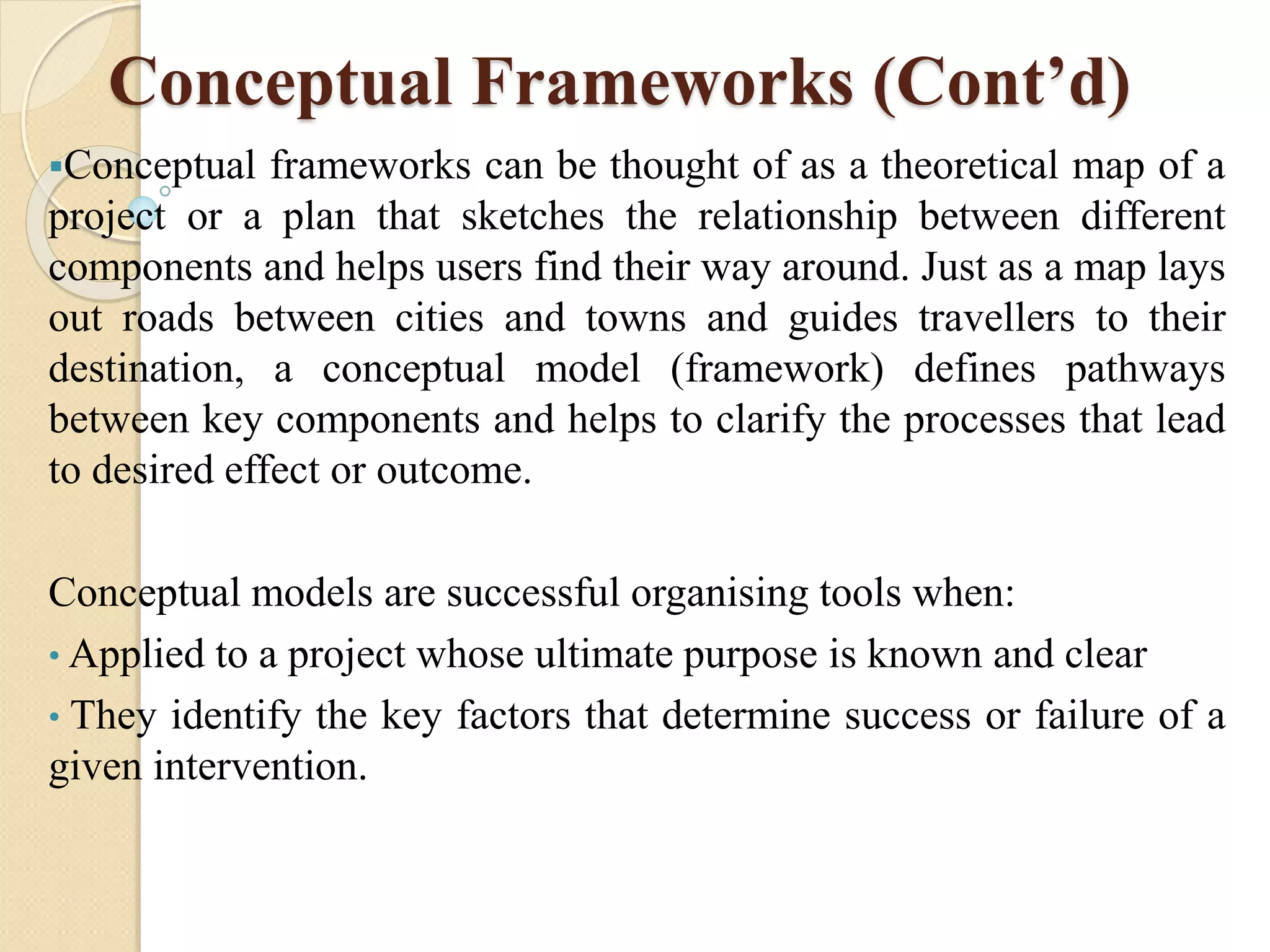 Conceptual Frameworks (Cont’d)
Conceptual frameworks can be thought of as a theoretical map of a
project or a plan that sketches the relationship between different
components and helps users find their way around. Just as a map lays
out roads between cities and towns and guides travellers to their
destination, a conceptual model (framework) defines pathways
between key components and helps to clarify the processes that lead
to desired effect or outcome.
Conceptual models are successful organising tools when:
• Applied to a project whose ultimate purpose is known and clear
• They identify the key factors that determine success or failure of a
given intervention.
 