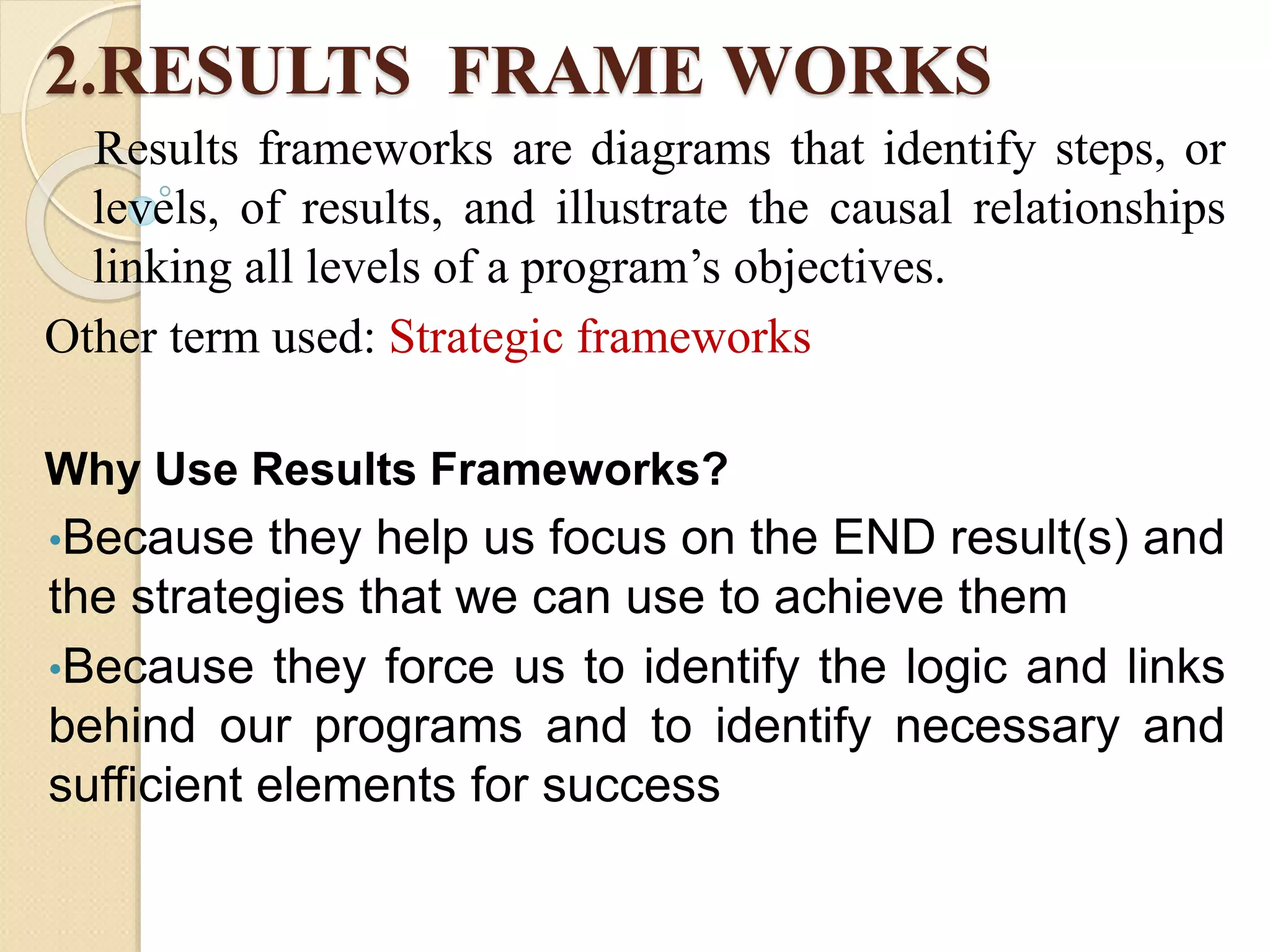 2.RESULTS FRAME WORKS
Results frameworks are diagrams that identify steps, or
levels, of results, and illustrate the causal relationships
linking all levels of a program’s objectives.
Other term used: Strategic frameworks
Why Use Results Frameworks?
•Because they help us focus on the END result(s) and
the strategies that we can use to achieve them
•Because they force us to identify the logic and links
behind our programs and to identify necessary and
sufficient elements for success
 