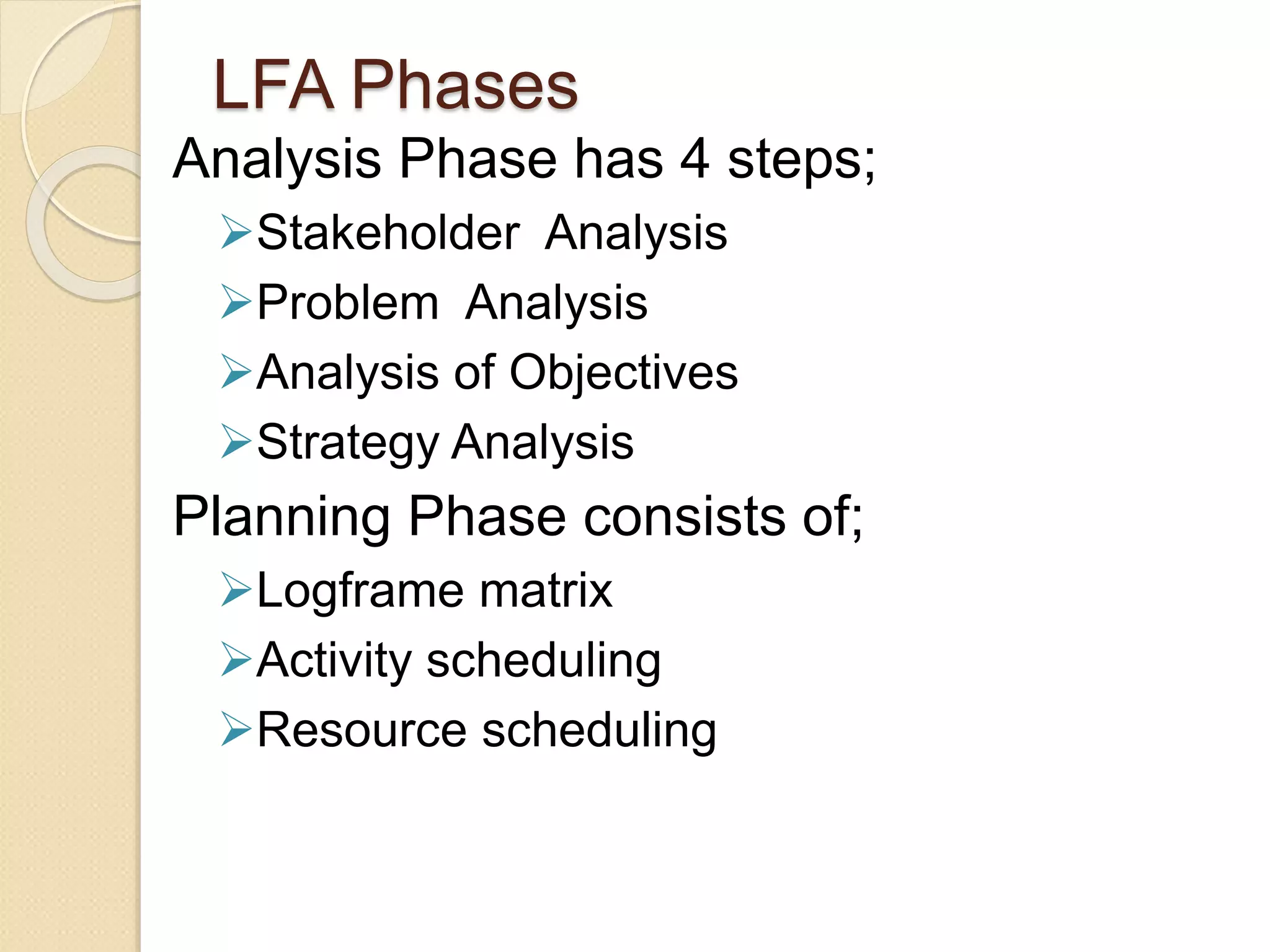 LFA Phases
Analysis Phase has 4 steps;
Stakeholder Analysis
Problem Analysis
Analysis of Objectives
Strategy Analysis
Planning Phase consists of;
Logframe matrix
Activity scheduling
Resource scheduling
 