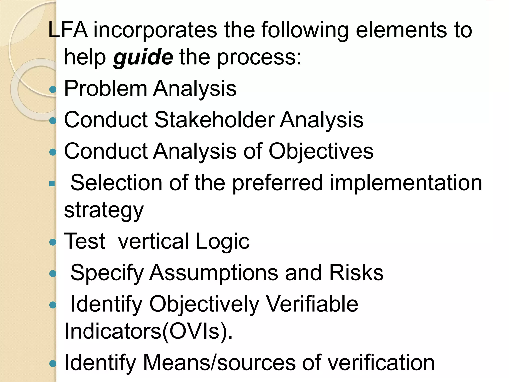 LFA incorporates the following elements to
help guide the process:
 Problem Analysis
 Conduct Stakeholder Analysis
 Conduct Analysis of Objectives
 Selection of the preferred implementation
strategy
 Test vertical Logic
 Specify Assumptions and Risks
 Identify Objectively Verifiable
Indicators(OVIs).
 Identify Means/sources of verification
 