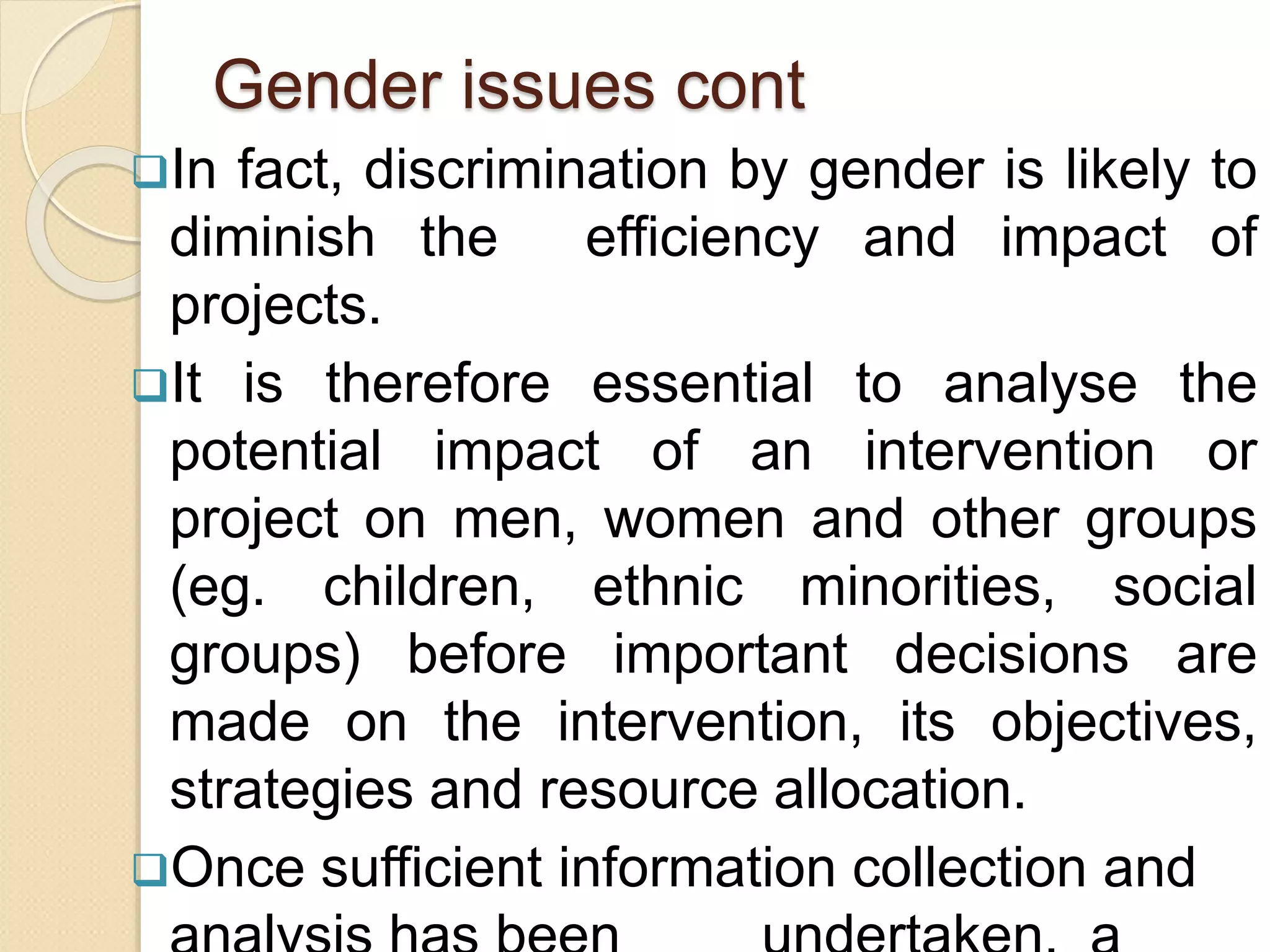 Gender issues cont
In fact, discrimination by gender is likely to
diminish the efficiency and impact of
projects.
It is therefore essential to analyse the
potential impact of an intervention or
project on men, women and other groups
(eg. children, ethnic minorities, social
groups) before important decisions are
made on the intervention, its objectives,
strategies and resource allocation.
Once sufficient information collection and
 