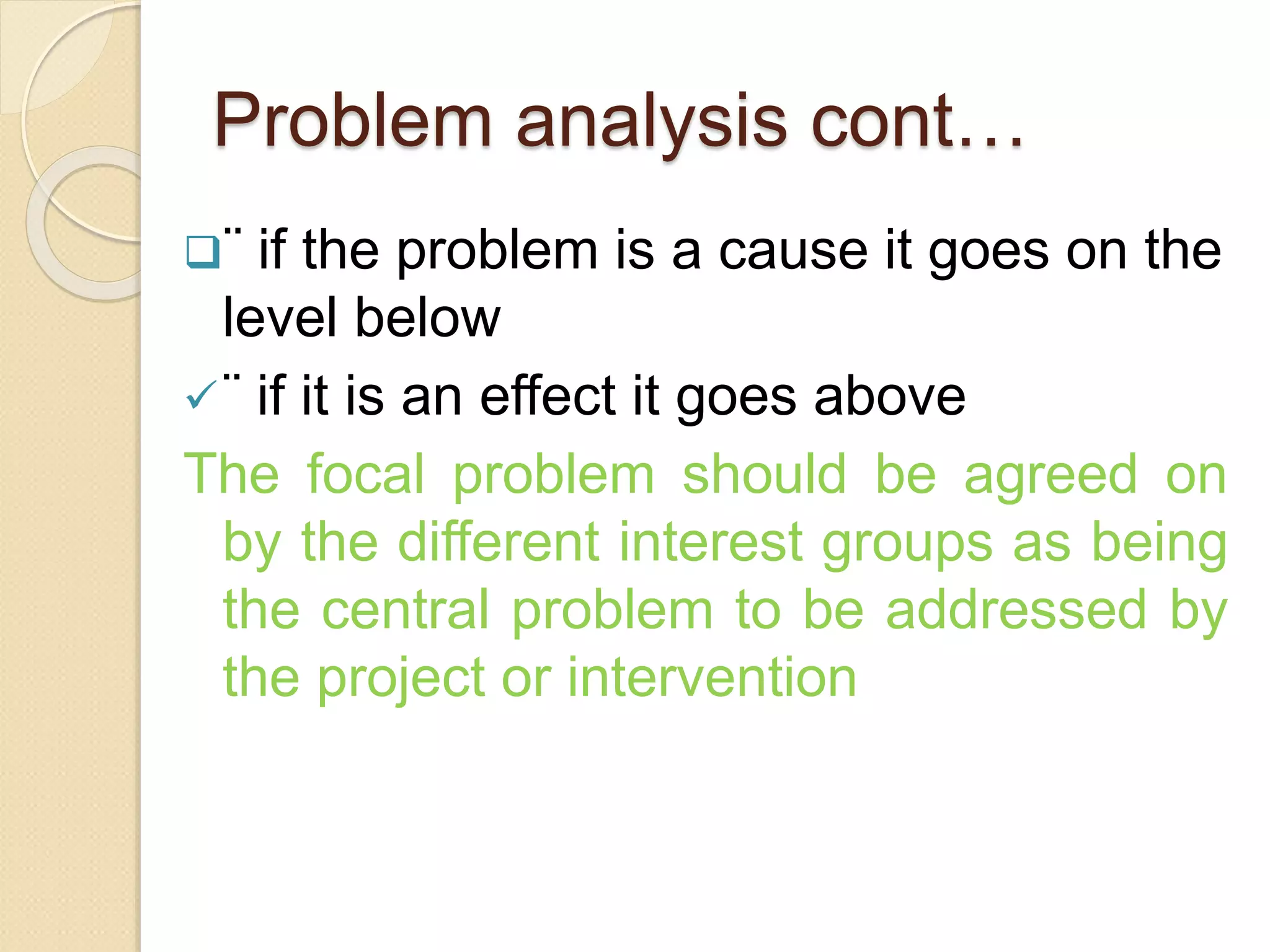 Problem analysis cont…
¨ if the problem is a cause it goes on the
level below
¨ if it is an effect it goes above
The focal problem should be agreed on
by the different interest groups as being
the central problem to be addressed by
the project or intervention
 