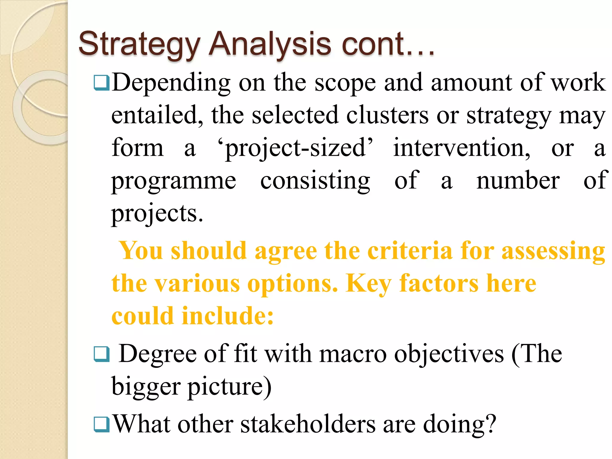 Strategy Analysis cont…
Depending on the scope and amount of work
entailed, the selected clusters or strategy may
form a ‘project-sized’ intervention, or a
programme consisting of a number of
projects.
You should agree the criteria for assessing
the various options. Key factors here
could include:
 Degree of fit with macro objectives (The
bigger picture)
What other stakeholders are doing?
 