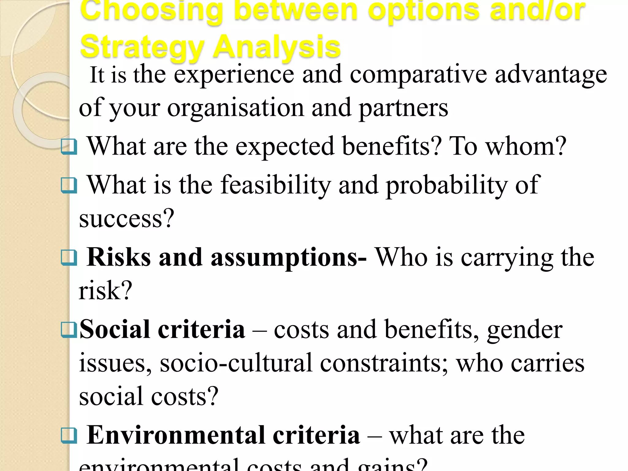 Choosing between options and/or
Strategy Analysis
It is the experience and comparative advantage
of your organisation and partners
 What are the expected benefits? To whom?
 What is the feasibility and probability of
success?
 Risks and assumptions- Who is carrying the
risk?
Social criteria – costs and benefits, gender
issues, socio-cultural constraints; who carries
social costs?
 Environmental criteria – what are the
 
