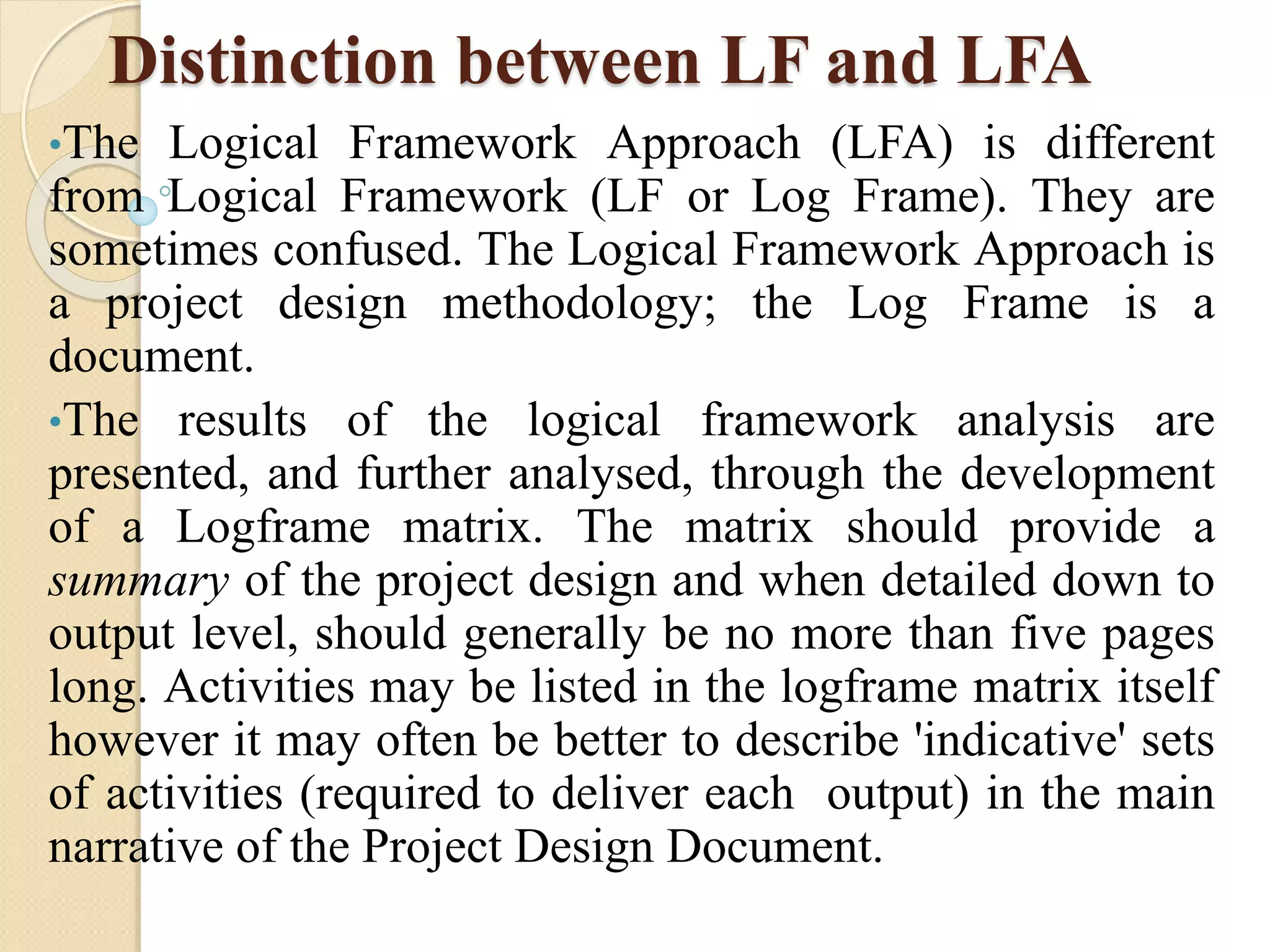 Distinction between LF and LFA
•The Logical Framework Approach (LFA) is different
from Logical Framework (LF or Log Frame). They are
sometimes confused. The Logical Framework Approach is
a project design methodology; the Log Frame is a
document.
•The results of the logical framework analysis are
presented, and further analysed, through the development
of a Logframe matrix. The matrix should provide a
summary of the project design and when detailed down to
output level, should generally be no more than five pages
long. Activities may be listed in the logframe matrix itself
however it may often be better to describe 'indicative' sets
of activities (required to deliver each output) in the main
narrative of the Project Design Document.
 