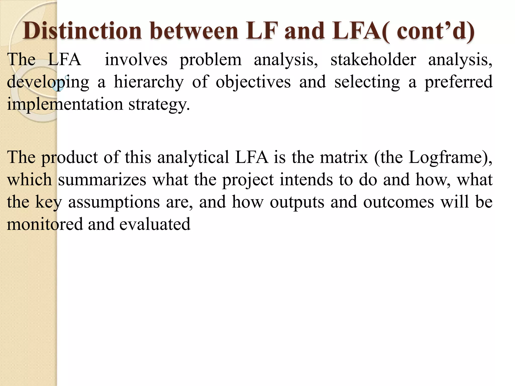 Distinction between LF and LFA( cont’d)
The LFA involves problem analysis, stakeholder analysis,
developing a hierarchy of objectives and selecting a preferred
implementation strategy.
The product of this analytical LFA is the matrix (the Logframe),
which summarizes what the project intends to do and how, what
the key assumptions are, and how outputs and outcomes will be
monitored and evaluated
 