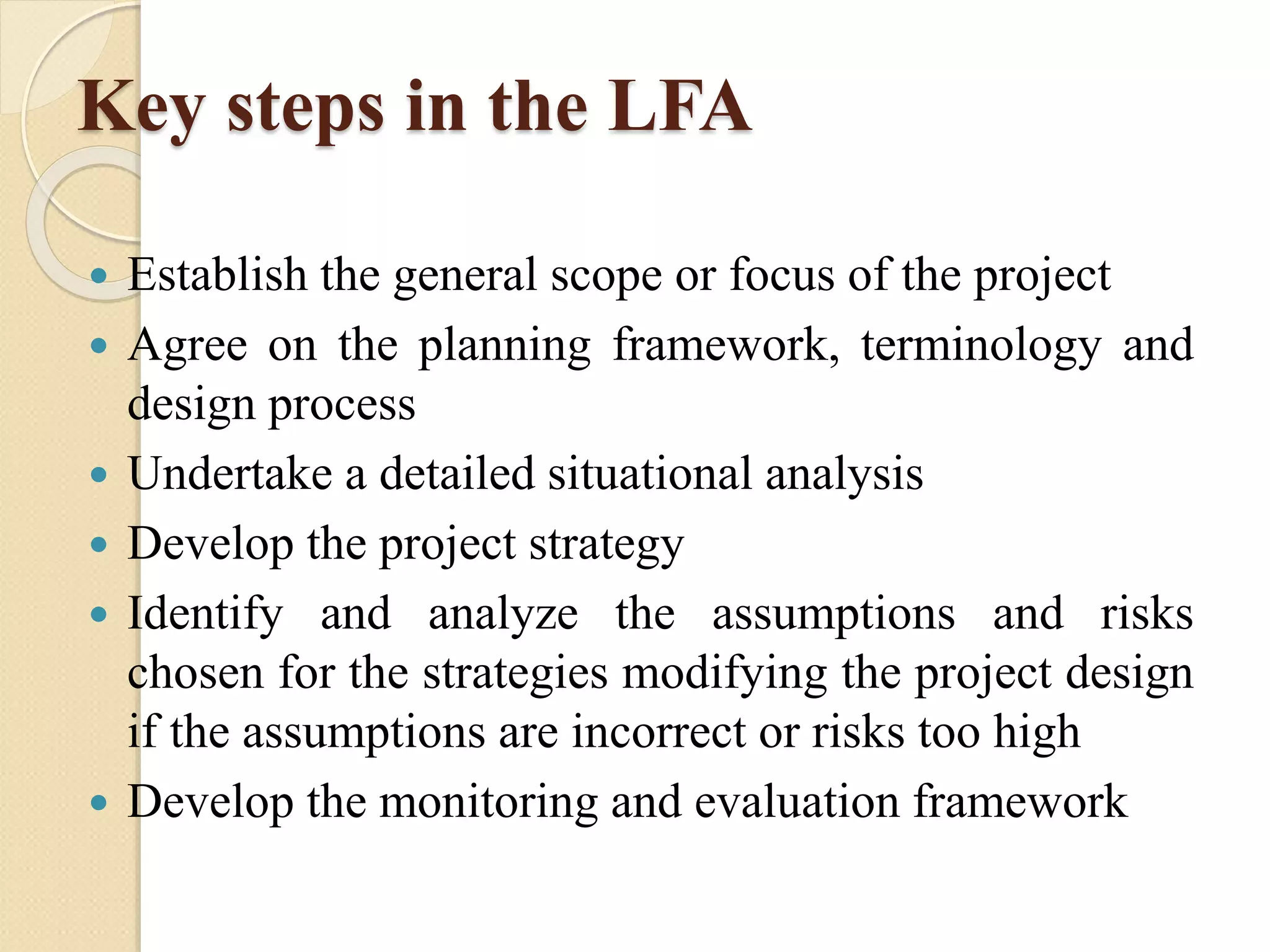 Key steps in the LFA
 Establish the general scope or focus of the project
 Agree on the planning framework, terminology and
design process
 Undertake a detailed situational analysis
 Develop the project strategy
 Identify and analyze the assumptions and risks
chosen for the strategies modifying the project design
if the assumptions are incorrect or risks too high
 Develop the monitoring and evaluation framework
 