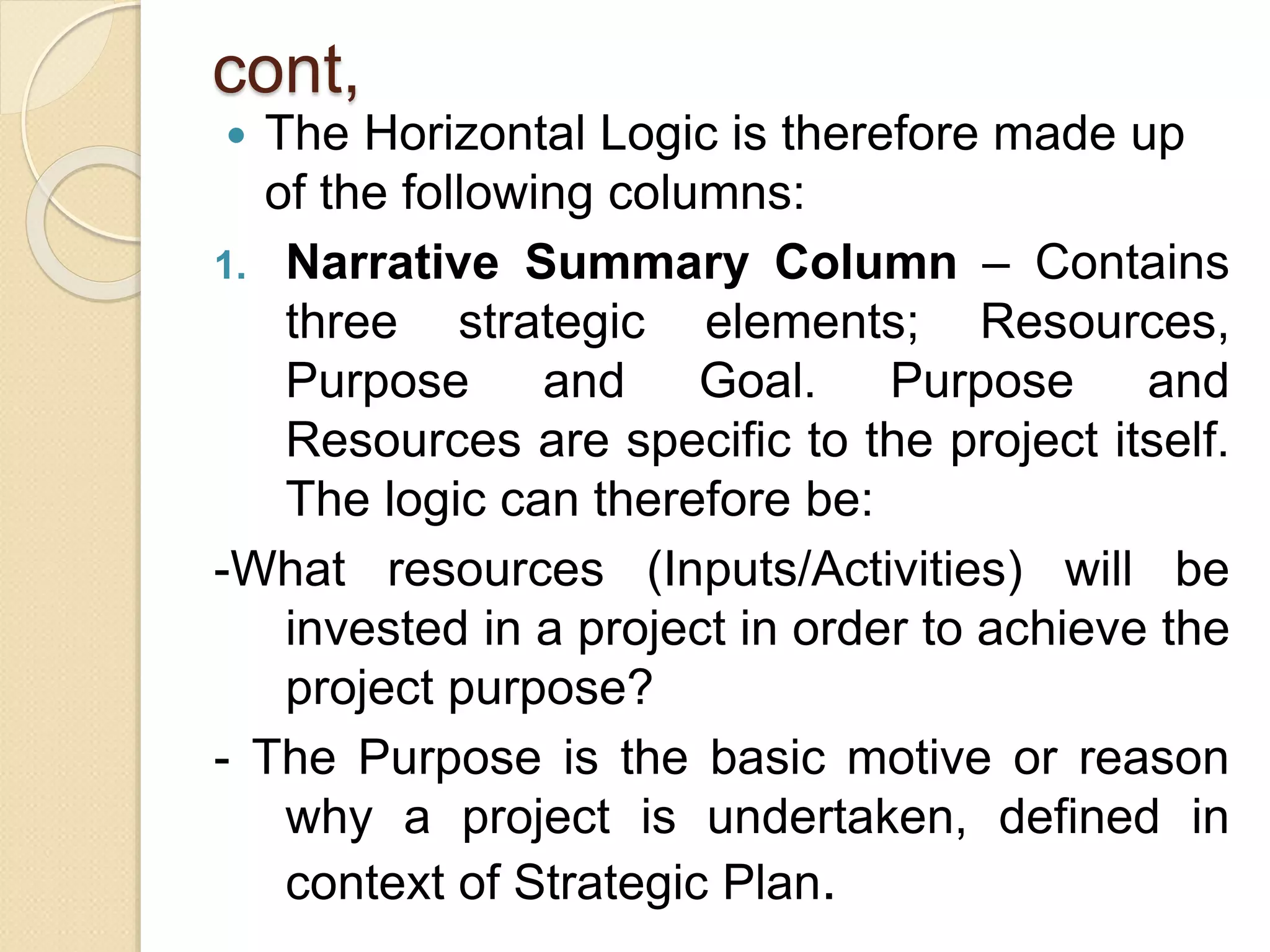 cont,
 The Horizontal Logic is therefore made up
of the following columns:
1. Narrative Summary Column – Contains
three strategic elements; Resources,
Purpose and Goal. Purpose and
Resources are specific to the project itself.
The logic can therefore be:
-What resources (Inputs/Activities) will be
invested in a project in order to achieve the
project purpose?
- The Purpose is the basic motive or reason
why a project is undertaken, defined in
context of Strategic Plan.
 