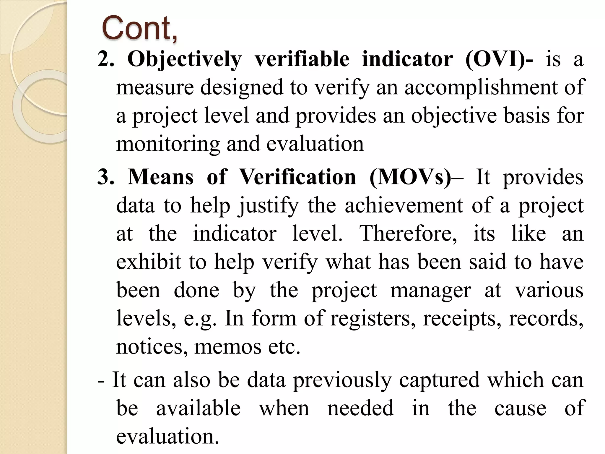 Cont,
2. Objectively verifiable indicator (OVI)- is a
measure designed to verify an accomplishment of
a project level and provides an objective basis for
monitoring and evaluation
3. Means of Verification (MOVs)– It provides
data to help justify the achievement of a project
at the indicator level. Therefore, its like an
exhibit to help verify what has been said to have
been done by the project manager at various
levels, e.g. In form of registers, receipts, records,
notices, memos etc.
- It can also be data previously captured which can
be available when needed in the cause of
evaluation.
 