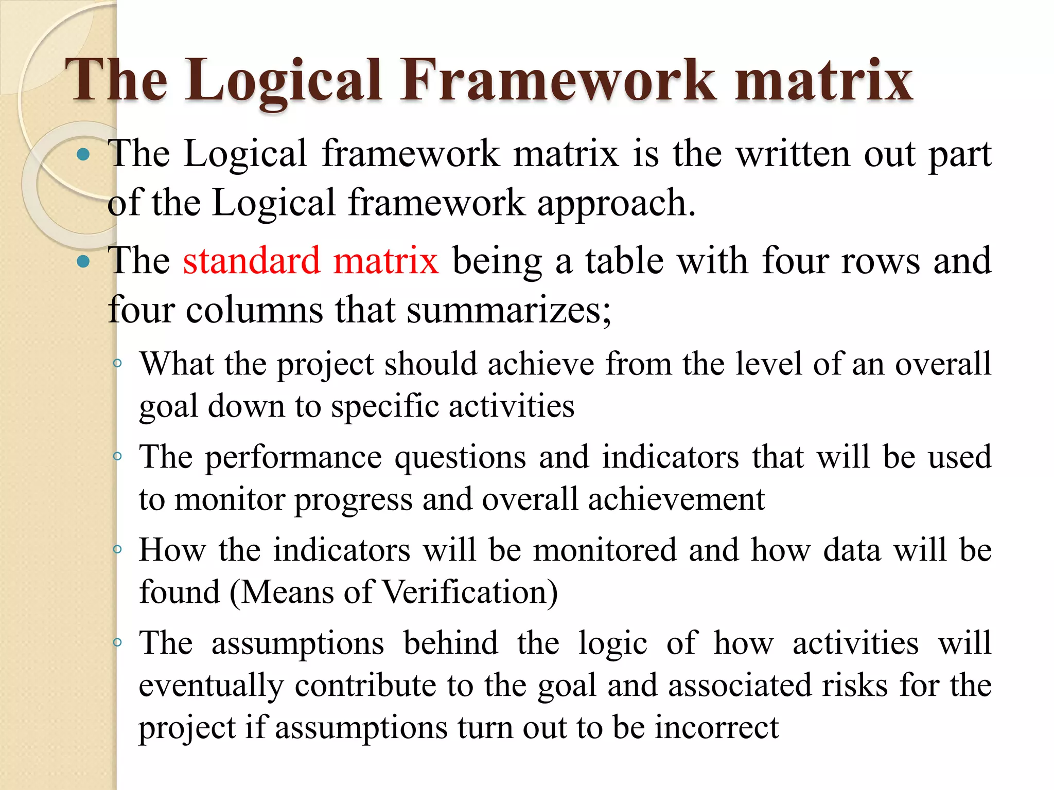 The Logical Framework matrix
 The Logical framework matrix is the written out part
of the Logical framework approach.
 The standard matrix being a table with four rows and
four columns that summarizes;
◦ What the project should achieve from the level of an overall
goal down to specific activities
◦ The performance questions and indicators that will be used
to monitor progress and overall achievement
◦ How the indicators will be monitored and how data will be
found (Means of Verification)
◦ The assumptions behind the logic of how activities will
eventually contribute to the goal and associated risks for the
project if assumptions turn out to be incorrect
 