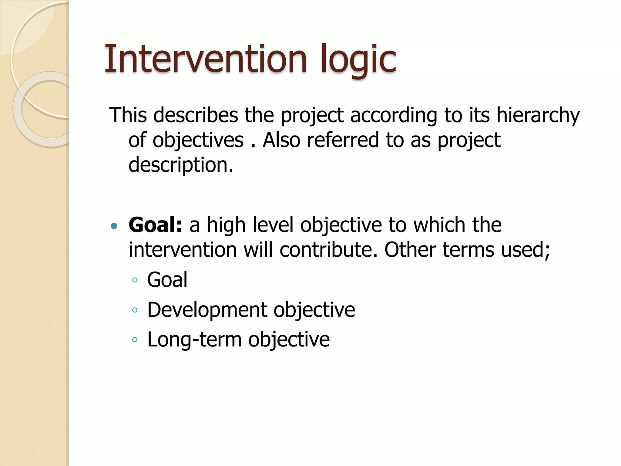 Intervention logic
This describes the project according to its hierarchy
of objectives . Also referred to as project
description.
 Goal: a high level objective to which the
intervention will contribute. Other terms used;
◦ Goal
◦ Development objective
◦ Long-term objective
 