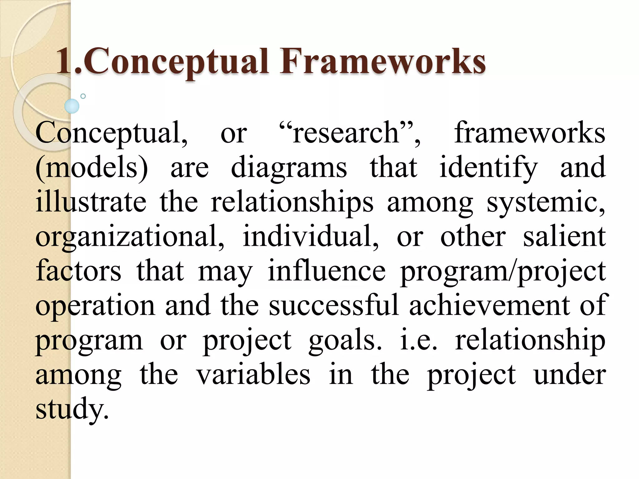 1.Conceptual Frameworks
Conceptual, or “research”, frameworks
(models) are diagrams that identify and
illustrate the relationships among systemic,
organizational, individual, or other salient
factors that may influence program/project
operation and the successful achievement of
program or project goals. i.e. relationship
among the variables in the project under
study.
 