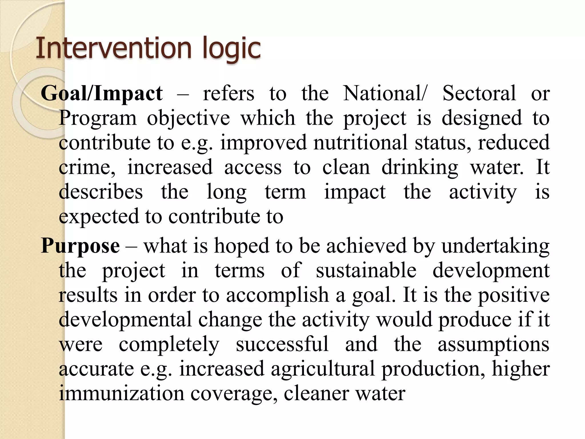 Intervention logic
Goal/Impact – refers to the National/ Sectoral or
Program objective which the project is designed to
contribute to e.g. improved nutritional status, reduced
crime, increased access to clean drinking water. It
describes the long term impact the activity is
expected to contribute to
Purpose – what is hoped to be achieved by undertaking
the project in terms of sustainable development
results in order to accomplish a goal. It is the positive
developmental change the activity would produce if it
were completely successful and the assumptions
accurate e.g. increased agricultural production, higher
immunization coverage, cleaner water
 