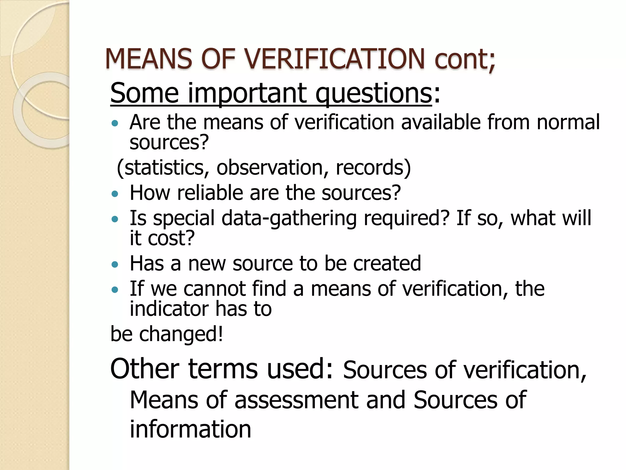 MEANS OF VERIFICATION cont;
Some important questions:
 Are the means of verification available from normal
sources?
(statistics, observation, records)
 How reliable are the sources?
 Is special data-gathering required? If so, what will
it cost?
 Has a new source to be created
 If we cannot find a means of verification, the
indicator has to
be changed!
Other terms used: Sources of verification,
Means of assessment and Sources of
information
 