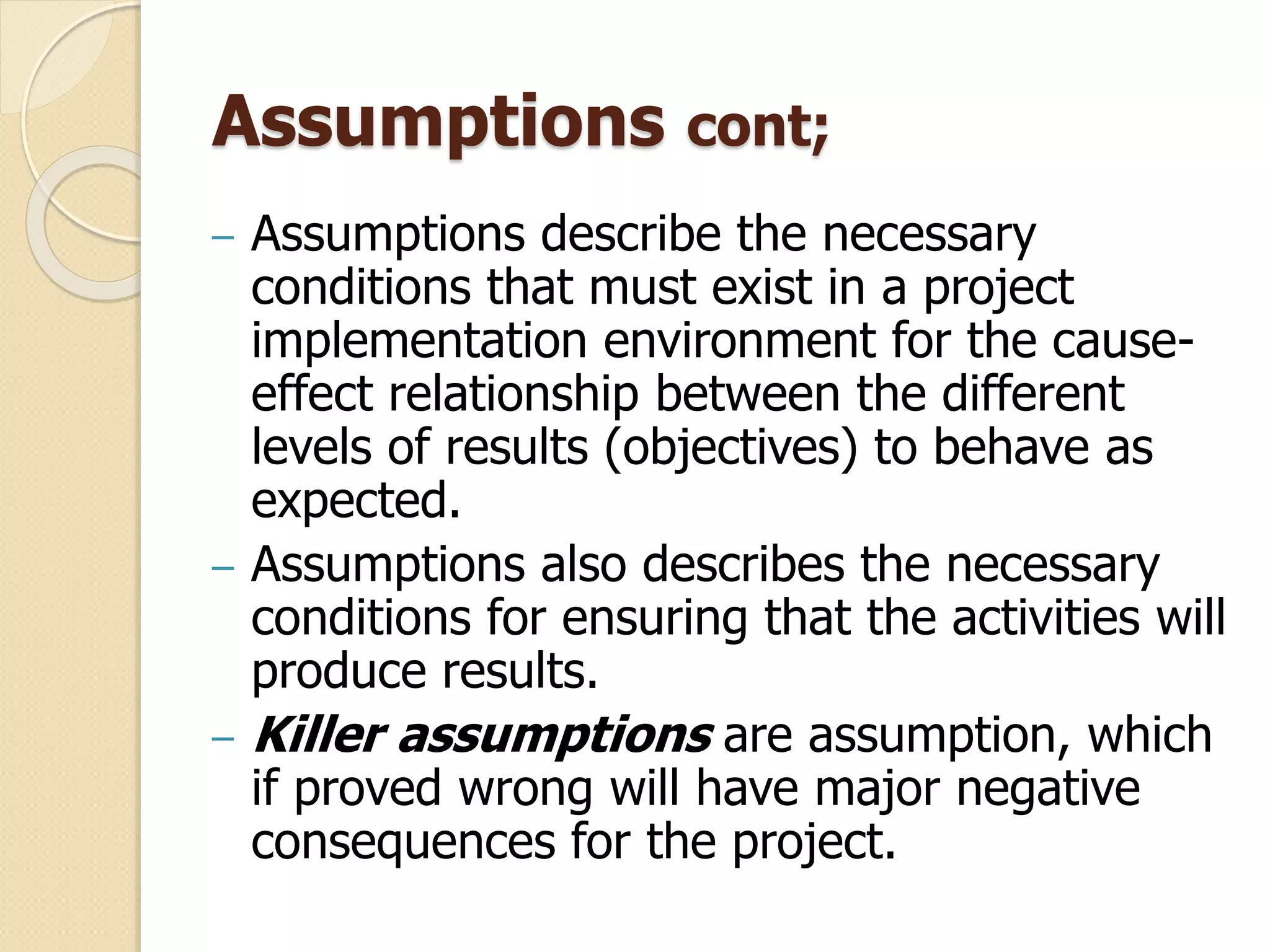 Assumptions cont;
– Assumptions describe the necessary
conditions that must exist in a project
implementation environment for the cause-
effect relationship between the different
levels of results (objectives) to behave as
expected.
– Assumptions also describes the necessary
conditions for ensuring that the activities will
produce results.
– Killer assumptions are assumption, which
if proved wrong will have major negative
consequences for the project.
 