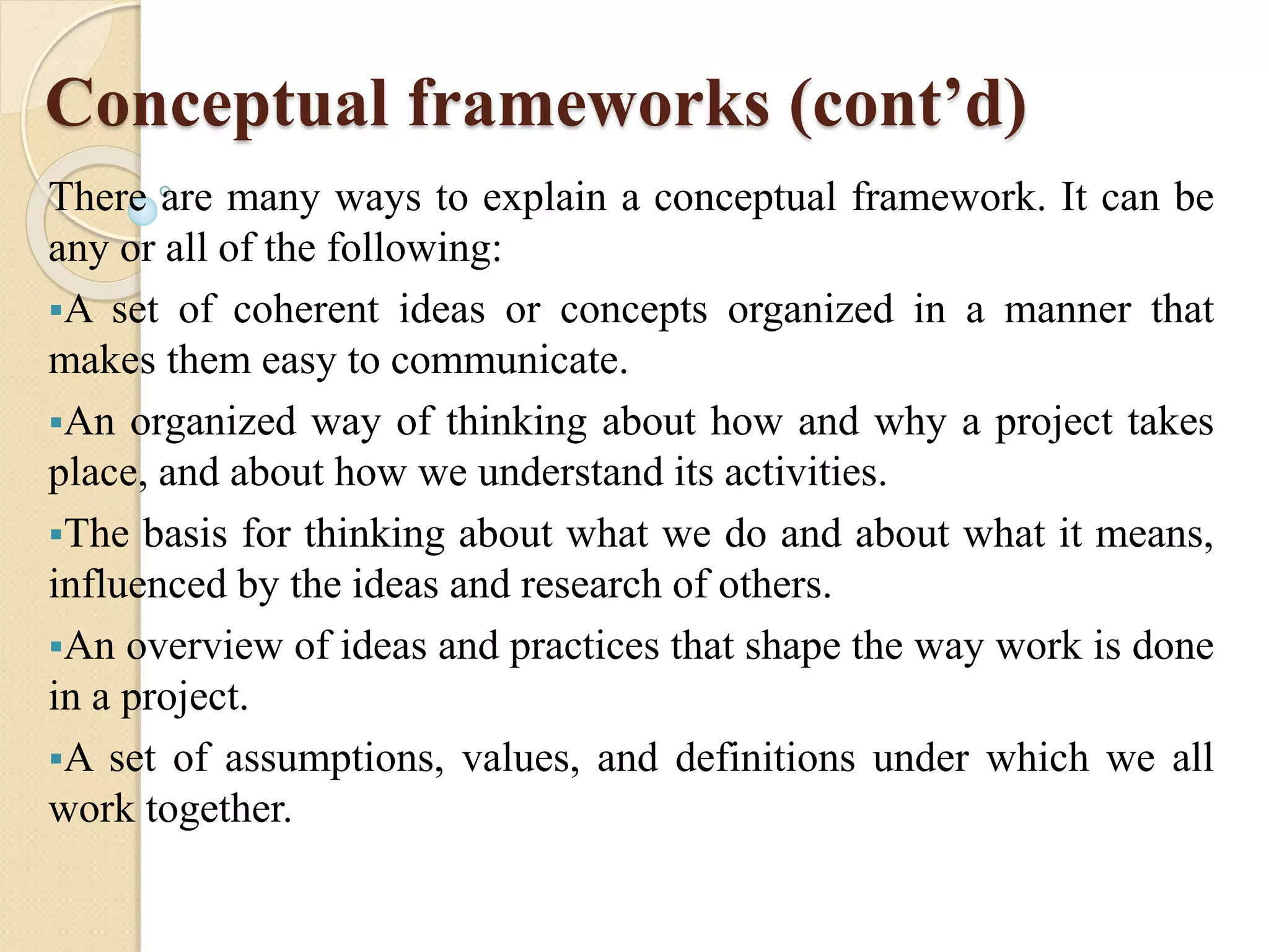 Conceptual frameworks (cont’d)
There are many ways to explain a conceptual framework. It can be
any or all of the following:
A set of coherent ideas or concepts organized in a manner that
makes them easy to communicate.
An organized way of thinking about how and why a project takes
place, and about how we understand its activities.
The basis for thinking about what we do and about what it means,
influenced by the ideas and research of others.
An overview of ideas and practices that shape the way work is done
in a project.
A set of assumptions, values, and definitions under which we all
work together.
 