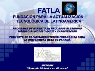 FATLA Fundación para la actualización  tecnológica de Latinoamérica Programa de Experto en Procesos ElearningMódulo 5 - Modelo PACIE – Capacitación Proyecto de Capacitación Tecno-Pedagógica para la Universidad Beta de Panamà MEFROW “Solución Virtual a su Alcance” 