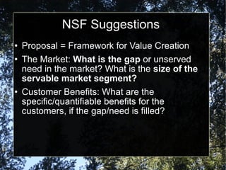 NSF Suggestions Proposal = Framework for Value Creation The Market:  What is the gap  or unserved need in the market? What is the  size of the servable market segment? Customer Benefits: What are the specific/quantifiable benefits for the customers, if the gap/need is filled? 