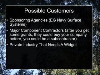 Possible Customers Sponsoring Agencies (EG Navy Surface Systems) Major Component Contractors (after you get some grants, they could buy your company, before, you could be a subcontractor) Private Industry That Needs A Widget 