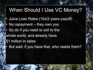 When Should I Use VC Money? Juice Loan Rates (10x/2 years payoff) No repayment – they own you So do if you need to sell to the  whole world, and already have  $1 million in sales But wait: if you have that, who needs them? 